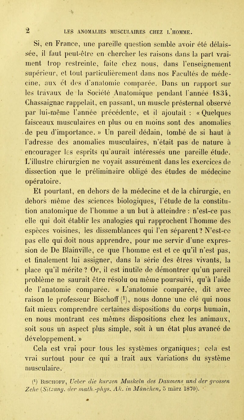 Si, en France, une pareille question semble avoir été délais- sée, il faut peut-être en chercher les raisons dans la part vrai- ment trop restreinte, faite chez nous, dans l'enseignement supérieur, et tout parliculièrement dans nos Facultés de méde- cine, aux et dos d'analomie comparée. Dans un rapport sur les travaux de la Société Anatomique pendant l'année 1834, Chassaignac rappelait, en passant, un muscle présternal observé par lui-même l'année précédente, et il ajoutait : « Quelques faisceaux musculaires en plus ou en moins sont des anomalies de peu d'importance. » Un pareil dédain, tombé de si haut à l'adresse des anomalies musculaires, n'était pas de nature à encourager les esprits qu'aurait intéressés une pareille étude. L'illustre chirurgien ne voyait assurément dans les exercices de dissection que le préliminaire obligé des éludes de médecine opératoire. Et pourtant, en dehors de la médecine et de la chirurgie, en dehors même des sciences biologiques, l'étude de la constitu- tion anatomique de l'honmie a un but à atteindre : n'est-ce pas elle qui doit établir les analogies qui rapprochent l'homme des espèces voisines, les dissemblances qui l'en séparent? N'est-ce pas elle qui doit nous apprendre, pour me servir d'une expres- sion de De Blainville, ce que l'homme est et ce qu'il n'est pas, et finalement lui assigner, dans la série des êires vivants, la place qu'il mérite ? Or, il est inutile de démontrer qu'un pareil problème ne saurait être résolu ou même poursuivi, qu'à l'aide de l'anatomie comparée. « L'anatomie comparée, dit avec raison le professeur Bischotï(^), nous donne une clé qui nous fait mieux comprendre certaines dispositions du corps humain, en nous montrant ces mêmes dispositions chez les animaux, soit sous un aspect plus simple, soit à un état plus avancé de développement. » Cela est vrai pour tous les systèmes organiques; cela est vrai surtout pour ce qui a trait aux variations du système musculaire. (') Bjschoff, Ucbcr die kancn Muskeln des Dauniens und der grossen Zche {SiUung. dcr inath.-plujs. Ak. in Mïinchcn, 5 marz 1870). •