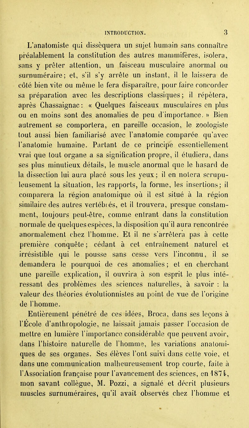 L'anatomiste qui disséquera un sujet humain sans connaître préalablement la constitution des autres mammifères, isolera, sans y prêter attention, un faisceau musculaire anormal ou surnuméraire; et, s'il s'y arrête un instant, il le laissera de côté bien vite ou même le fera disparaître, pour faire concorder sa préparation avec les descriptions classiques; il répétera, après Chassaignac : « Quelques faisceaux musculaires en plus ou en moins sont des anomalies de peu d'importance. » Bien autrement se comportera, en pareille occasion, le zoologiste tout aussi bien familiarisé avec l'anatoraie comparée qu'avec l'analomie humaine. Partant de ce principe essentiellement vrai que tout organe a sa signification propre, il étudiera, dans ses plus minutieux détails, le muscle anormal que le hasard de la dissection lui aura placé sous les yeux; il en noiera scrupu- leusement la situation, les rapports, la forme, les insertions; il comparera la région anatomique où il est situé à la région similaire des autres vertébrés, et il trouvera, presque constam- ment, toujours peut-être, comme entrant dans la constitution normale de quelques espèces, la disposition qu'il aura rencontrée anormalement chez l'homme. Et il ne s'arrêtera pas à cette première conquête ; cédant à cet entraînement naturel et irrésistible qui le pousse sans cesse vers l'inconnu, il se demandera le pourquoi de ces anomalies ; et en cherchant une pareille explication, il ouvrira à son esprit le plus inté- ressant des problèmes des sciences naturelles, à savoir : la valeur des théories évolulionnistes au point de vue de l'origine de l'homme. Entièrement pénétré de ces idées, Broca, dans ses leçons à l'École d'anthropologie, ne laissait jamais passer l'occasion de mettre en lumière l'importance considérable que peuvent avoir, dans l'histoire naturelle de l'homme, les variations anatomi- ques de ses organes. Ses élèves l'ont suivi dans cette voie, et dans une communication malheureusement trop courte, faite à l'Association française pour l'avancement des sciences, en 1874, mon savant collègue, M. Pozzi, a signalé et décrit plusieurs muscles surnuméraires, qu'il avait observés chez l'homme et