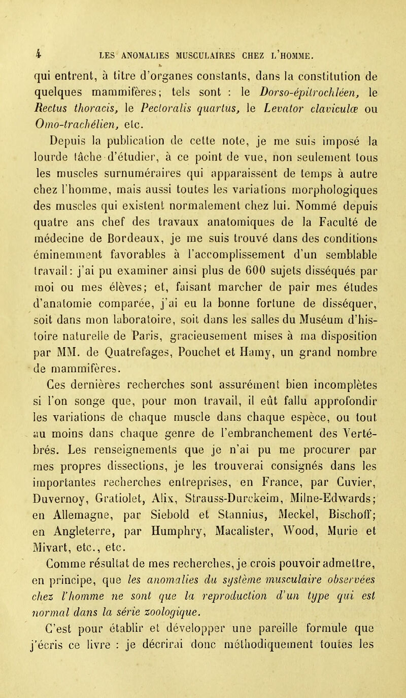 qui entrent, à litre d'organes constants, dans la constitution de quelques mammifères; tels sont : le Dorso-épilrochléen, le Reclus thoracis, le Pecloralis quarlus, le Levator claviculœ ou Omo-trachélien, etc. Depuis la publication de cette note, je me suis imposé la lourde lâche d'étudier, à ce point de vue, non seulement tous les muscles surnuméraires qui apparaissent de temps à autre chez l'homme, mais aussi toutes les variations morphologiques des muscles qui existent normalement chez lui. Nommé depuis quatre ans chef des travaux anatoraiques de la Faculté de médecine de Bordeaux, je me suis trouvé dans des conditions éminemment favorables à l'accomplissement d'un semblable travail: j'ai pu examiner ainsi plus de 600 sujets disséqués par moi ou mes élèves; et, faisant marcher de pair mes éludes d'anatomie comparée, j'ai eu la bonne fortune de disséquer, soit dans mon laboratoire, soil dans les salles du Muséum d'his- toire naturelle de Paris, gracieusement mises à ma disposition par MM. de Quatrefages, Pouchet et Hamy, un grand nombre de mammifères. Ces dernières recherches sont assurément bien incomplètes si l'on songe que, pour mon travail, il eût fallu approfondir les variations de chaque muscle dans chaque espèce, ou tout au moins dans chaque genre de l'embranchement des Verté- brés. Les renseignements que je n'ai pu me procurer par mes propres dissections, je les trouverai consignés dans les importantes recherches entreprises, en France, par Guvier, Duvernoy, Graliolet, Alix, Strauss-Durckeim, Milne-Edwards; en Allemagne, par Siebold et Slannius, Meckel, Bischoff; en Angleterre, par Humphry, Macahsler, Wood, Mûrie et Mivart, etc., etc. Comme résultat de mes recherches, je crois pouvoir admettre, en principe, que les anomalies du système musculaire observées chez l'homme ne sont que la reproduction d'un type qui est normal dans la série zoologique. C'est pour établir et développer une pareille formule que j'écris ce livre : je décrirai donc méthodiquement toutes les