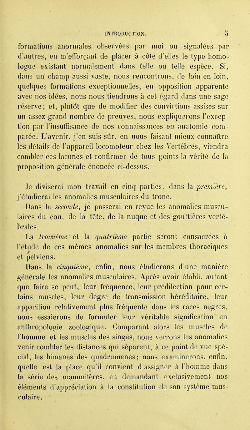 formations anormales observées par moi ou signalées par d'autres, en m'efTorçant de placer à côté d'elles le type homo- logue existant normalement dans telle ou telle espèce. Si, dans un champ aussi vaste, nous rencontrons, de loin en loin, quel({ues formations exceptionnelles, en opposition apparente avec nos idées, nous nous tiendrons à cet égard dans une sage réserve; et, plutôt que de modifier des convictions assises sur un assez grand nombre de preuves, nous expliquerons l'excep- tion par l'insuffisance de nos connaissances en anatomie com- parée. L'avenir, j'en suis sûr, en nous faisant mieux connaître les détails de l'appareil locomoteur chez les Vertébrés, viendra combler ces lacunes et confirmer de tous points la vérité de la proposition générale énoncée ci-dessus. Je diviserai mon travail en cinq parties; dans la première, j'étudierai les anomalies musculaires du tronc. Dans la seconde, je passerai en revue les anomalies muscu- laires du cou, de la tête, de la nuque et des gouttières verté- brales. La troisième et la quatrième partie seront consacrées à l'étude de ces mêmes anomalies sur les membres Ihoraciques et pelviens. Dans la cinquième, enfin, nous étudierons d'une manière générale les anomalies musculaires. Après avoir établi, autant que faire se peut, leur fréquence, leur prédilection pour cer- tains muscles, leur degré de transmission héréditaire, leur apparition relativement plus fréquente dans les races nègres, nous essaierons de formuler leur véritable signification en anthropologie zoologique. Comparant alors les muscles de l'homme et les muscles des singes, nous verrons les anomalies venir combler les distances qui séparent, à ce point de vue spé- cial, les bimanes des quadrumanes; nous examinerons, enfin, quelle est la place qu'il convient d'assigner à l'homme dans la série des mammifères, en demandant exclusivement nos éléments d'appréciation à la constitution de son système mus- culaire.