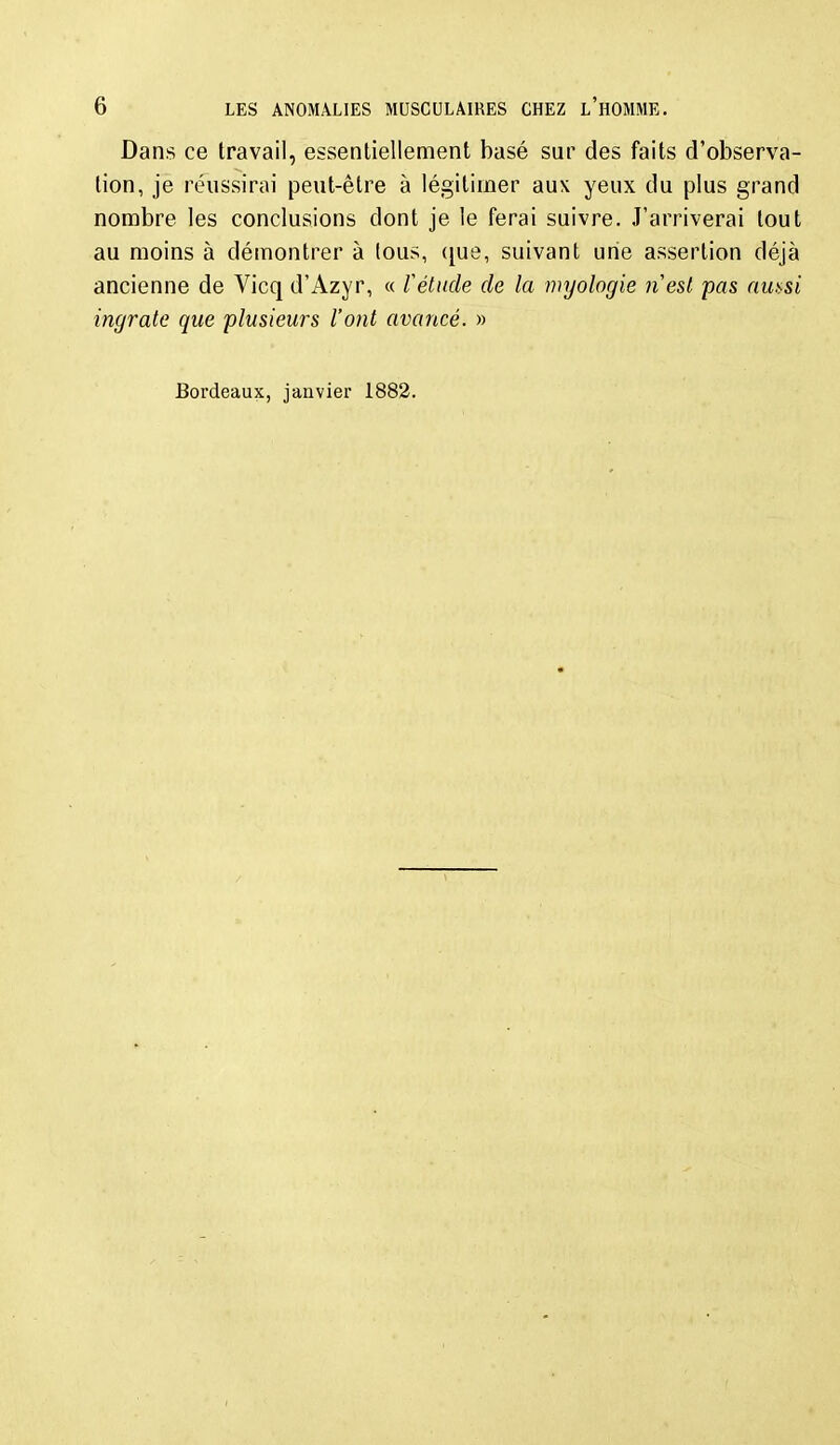 Dans ce travail, essentiellement basé sur des faits d'observa- tion, je réussirai peut-être à légitimer aux yeux du plus grand nombre les conclusions dont je le ferai suivre. J'arriverai tout au moins à démontrer à tous, ([ue, suivant une assertion déjà ancienne de Vicq d'Azyr, « f étude de la myologie nesi pas aui>si ingrate que plusieurs l'ont avancé. » Bordeaux, janvier 1882.