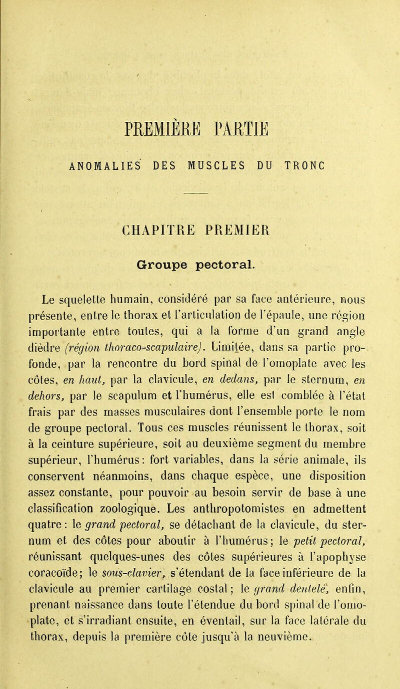 PREMIÈRE PARTIE ANOMALIES DES MUSCLES DU TRONC CHAPITRE PREMIER Groupe pectoral. Le squelette humain, considéré par sa face antérieure, nous présente, entre le thorax et l'articulation de l'épaule, une région importante entre toutes, qui a la forme d'un grand angle dièdre (région thoraco-scapulaire). Limitée, dans sa partie pro- fonde, par la rencontre du bord spinal de l'omoplate avec les côtes, en haut, par la clavicule, en dedans, par le sternum, en dehors, par le scapulum et l'humérus, elle esl comblée à l'état frais par des masses musculaires dont l'ensemble porte le nom de groupe pectoral. Tous ces muscles réunissent le thorax, soit à la ceinture supérieure, soit au deuxième segment du membre supérieur, l'humérus : fort variables, dans la série animale, ils conservent néanmoins, dans chaque espèce, une disposition assez constante, pour pouvoir au besoin servir de base à une classification zoologique. Les anthropotomistes en admettent quatre: le grand pectoral, se détachant de la clavicule, du ster- num et des côtes pour aboutir à l'humérus; le petit pectoral, réunissant quelques-unes des côtes supérieures à l'apophyse coracoïde; le sous-clavier, s'étendant de la face inférieure de la clavicule au premier cartilage costal; le grand deîitele, enfin, prenant naissance dans toute l'étendue du bord spinal de l'omo- plate, et s'irradiant ensuite, en éventail, sur la face latérale du thorax, depuis la première côte jusqu'à la neuvième.