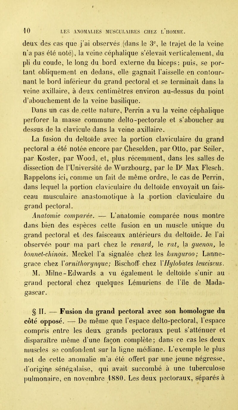 deuK des cas que j'ai observés (dans le 3°, le Irajel de la veine n'a pas été noté), la veine céphalique s'élevait verlicalement, du pli du coude, le long du bord externe du biceps; puis, se por- tant obliquement en dedans, elle gagnait l'aisselle en contour- nant le bord inférieur du grand pectoral et se terminait dans la veine axillaire, à deux centimètres environ au-dessus du point d'abouchement de la veine basilique. Dans un cas de cette nature, Perrin a vu la veine céphalique perforer la masse commune delto-pectorale et s'aboucher au dessus de la clavicule dans la veine axillaire. La fusion du deltoïde avec la portion claviculaire du grand pectoral a été notée encore par Cheselden, par Otto, par Seiler, par Koster, par Wood, et, plus récemment, dans les salles de dissection de l'Université de Wurzbourg, par le D Max Flesch. Rappelons ici, comme un fait de même ordre, le cas de Perrin, dans lequel la portion claviculaire du deltoïde envoyait un fais- ceau musculaire anastomotique à la .portion claviculaire du grand pectoral. Anatomie comparée. — L'anatomie comparée nous montre dans bien des espèces cette fusion en un muscle unique du grand pectoral et fies faisceaux antérieurs du deltoïde. Je l'ai observée pour ma part chez le renard, le rat, la guenon, le bonnet-chinois. Meckel l'a signalée chez les kanguroo; Lanne- grace chez Vornithorynque; Bischoff chez VHylobâtes leuciscus. M. Milne-Edwards a vu également le deltoïde s'unir au grand pectoral chez quelques Lémuriens de l'île de Mada- gascar. § IT. — Fusion du grand pectoral avec son homologue du côté opposé. — De même que l'espace delto-pectoral, l'espace compris entre les deux grands pectoraux peut s'atténuer et disparaître même d'une façon complète ; dans ce cas les deux muscles se confondent sur la ligne médiane. L'exemple le plus net de cette anomalie m'a été offert par une jeune négresse, d'origir^e sénégalaise, qui avait succombé à une tuberculose pulmonaire, en novembre 1880, Les deux pectoraux, séparés à