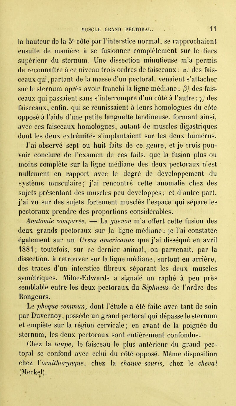 la hauteur de la 5*^ côte par l'interstice normal, se rapprochaient ensuite de manière à se fusionner complètement sur le tiers supérieur du sternum. Une dissection minutieuse m'a permis de reconnaître à ce niveau trois ordres de faisceaux : oc) des fais- ceaux qui, partant de la masse d'un pectoral, venaient s'attacher sur le sternum après avoir franchi la ligne médiane; (3) des fais- ceaux qui passaient sans s'interrompre d'un côté à l'autre; y) des faisceaux, enfin, qui se réunissaient à leurs homologues du côté opposé à l'aide d'une petite languette tendineuse, formant ainsi, avec ces faisceaux homologues, autant de muscles digastriques dont les deux extrémités s'implantaient sur les deux humérus. J'ai observé sept ou huit faits de ce genre, et je crois pou- voir conclure de l'examen de ces faits, que la fusion plus ou moins complète sur la ligne médiane des deux pectoraux n'est nullement en rapport avec le degré de développement du système musculaire; j'ai rencontré cette anomalie chez des sujets présentant des muscles peu développés ; et d'autre part, j'ai vu sur des sujets fortement musclés l'espace qui sépare les pectoraux prendre des proportions considérables. Analomie comparée. — La guenon m'a offert cette fusion des deux grands pectoraux sur la ligne médiane; je l'ai constatée également sur un Ursus amcrkanus que j'ai disséqué en avril 1881; toutefois, sur ce dernier animal, on parvenait, par la dissection, à retrouver sur la ligne médiane, surtout en arrière, des traces d'un interstice fibreux séparant les deux muscles symétriques. Milne-Edwards a signalé un raphé à peu près semblable entre les deux pectoraux du Siphneus de l'ordre des Rongeurs. Le phoque commun, dont l'étude a été faite avec tant de soin par Duvernoy, possède un grand pectoral qui dépasse le sternum et empiète sur la région cervicale ; en avant de la poignée du sternum, les deux pectoraux sont entièrement confondus. Chez la taupe, le faisceau le plus antérieur du grand pec- toral se confond avec celui du côté opposé. Même disposition chez Vornithorynque, chez la chauve-souris, chez le cheval (xMeckel).