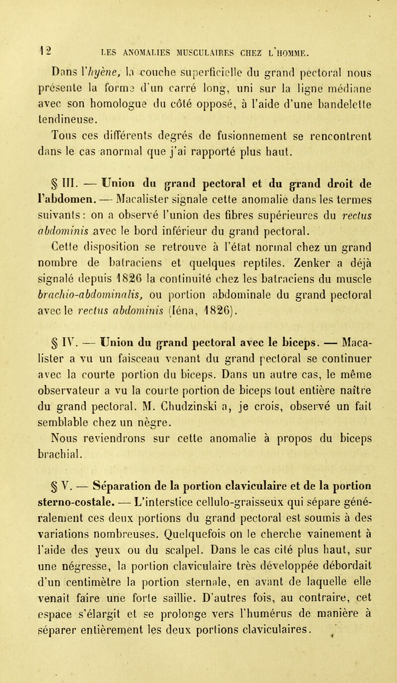 Dans Vhyène, \^ couche superficielle du grand pectoral nous présente la forme d'un carré long, uni sur la ligne médiane avec son homologue du côté opposé, à l'aide d'une bandelette tendineuse. Tous ces différents degrés de fusionnement se rencontrent dans le cas anormal que j'ai rapporté plus haut. §111. — Union du grand pectoral et du g-rand droit de rabdomen. — Macalister signale cette anomalie dans les termes suivants: on a observé l'union des fibres supérieures du reclus abdominis avec le bord inférieur du grand pectoral. Cette disposition se retrouve à l'état normal chez un grand nombre de batraciens et quelques reptiles. Zenker a déjà signalé depuis 18216 la continuité chez les batraciens du muscle brachio-abdominaîis, ou portion abdominale du grand pectoral avec le rectus abdominis (léna, 1826). § IV. — Union du {jrand pectoral avec le biceps. — Maca- lister a vu un faisceau venant du grand pectoral se continuer avec la courte portion du biceps. Dans un autre cas, le même observateur a vu la courte portion de biceps tout entière naître du grand pectoral. M. Chudzinski a, je crois, observé un fait semblable chez un nègre. Nous reviendrons sur cette anomalie à propos du biceps brachial. § V. — Séparation de la portion claviculaire et de la portion sterno-eostale. — L'interstice cellulo-graisseux qui sépare géné- ralement ces deux portions du grand pectoral est soumis à des variations nombreuses. Quelquefois on le cherche vainement à l'aide des yeux ou du scalpel. Dans le cas cité plus haut, sur une négresse, la portion claviculaire très développée débordait d'un centimètre la portion stern;ile, en avant de laquelle elle venait faire une forte saillie. D'autres fois, au contraire, cet espace s'élargit et se prolonge vers l'humérus de manière à séparer entièrement les deux portions claviculaires. ^