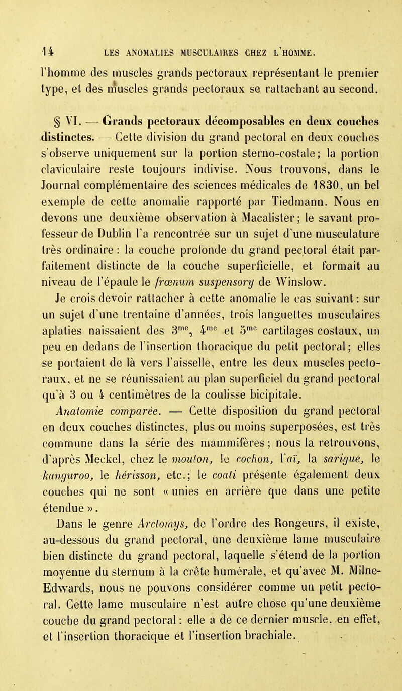 l'homme des muscles grands pectoraux représentant le premier type, et des nîuscles grands pectoraux se rattachant au second. § VI. — Grands pectoraux décomposables en deux couches distinctes. — Cette division du grand pectoral en deux couches s'observe uniquement sur la portion sterno-costale ; la portion claviculaire reste toujours indivise. Nous trouvons, dans le Journal complémentaire des sciences médicales de 1830, un bel exemple de celte anomalie rapporté par Tiedmann. Nous en devons une deuxième observation à Macalisler ; le savant pro- fesseur de Dublin l'a rencontrée sur un sujet d'une musculature très ordinaire : la couche profonde du grand pectoral était par- faitement distincte de la couche superficielle, et formait au niveau de l'épaule le frœnum suspensory de Winslow. Je crois devoir rattacher à cette anomalie le cas suivant: sur un sujet d'une trentaine d'années, trois languettes musculaires aplaties naissaient des 3™, 4''' et S cartilages costaux, un peu en dedans de l'insertion thoracique du petit pectoral; elles se portaient de là vers l'aisselle, entre les deux muscles pecto- raux, et ne se réunissaient au plan superficiel du grand pectoral qu'à 3 ou 4 centimètres de la coulisse bicipitale. Anaiomie comparée. — Cette disposition du grand pectoral en deux couches distinctes, plus ou moins superposées, est très commune dans la série des mammifères; nous la retrouvons, d'après Meekel, chez le moulon, le cochon, Y aï, la sarigue, le kanguroo, le hérisson, etc.; le coati présente également deux couches qui ne sont « unies en arrière que dans une petite étendue ». Dans le genre Arctomys, de l'ordre des Rongeurs, il existe, au-dessous du grand pecloral, une deuxième lame musculaire bien distincte du grand pectoral, laquelle s'étend de la portion moyenne du sternum à la crête humérale, et qu'avec M. Milne- Edwards, nous ne pouvons considérer comme un petit pecto- ral. Cette lame musculaire n'est autre chose qu'une deuxième couche du grand pecloral : elle a de ce dernier muscle, en effet, et l'insertion thoracique et l'insertion brachiale.