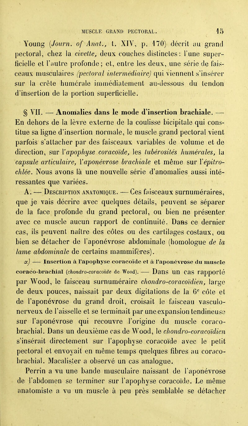 Young [Journ. of Anat., t. XIV, p. 170) décrit au grand pectoral, chez la civette, deux couches dislincles: l'une super- ficielle et l'autre profonde; et, entre les deux, une série de fais- ceaux musculaires (pectoral intermédiairej qui viennent s'insérer sur la crête humérale immédiatement au-dessous du tendon d'insertion de la portion superficielle. § VII. — Anomialies dans le mode d'insertion brachiale. — En dehors de la lèvre externe de la coulisse bicipitale qui cons- titue sa ligne d'insertion normale, le muscle grand pectoral vient parfois s'attacher par des faisceaux variables de volume et de direction, sur Vapophyse coracoïde, les tubérosilés humérales, la capsule articulaire, ['aponévrose brachiale et même sur Vépitro- chlée. Nous avons là une nouvelle série d'anomahes aussi inté- ressantes que variées. A. — Description anatomique. —Ces faisceaux surnuméraires, que je vais décrire avec quelques détails, peuvent se séparer de la face profonde du grand pectoral, ou bien ne présenter avec ce muscle aucun rapport de continuité. DaHs ce dernier cas, ils peuvent naître des côtes ou des cartilages costaux, ou bien se détacher de l'aponévrose abdominale (homologue de la lame abdominale de certains mammifères). a) — Insertion à l'apophyse coracoïde et à l'aponévrose du muscle coraco-brachial {chondro-coracoïde de Wood). — Dans UU cas I'apporté par Wood, le faisceau surnuméraire chondro-coracoïdien, large de deux pouces, naissait par deux digitations de la 6*^ côte et de l'aponévrose du grand droit, croisait le faisceau vasculo- nerveux de l'aisselle et se terminait par une expansion tendineuse sur l'aponévrose qui recouvre l'origine du muscle coraco- brachial. Dans un deuxième cas de Wood, le chondro-coracoïdien s'insérait directement sur l'apophyse coracoïde avec le petit pectoral et envoyait en même temps quelques fibres au coraco- brachial. Macalisîer a observé un cas analogue. Perrin a vu une bande musculaire naissant de l'aponévrose de l'abdomen se terminer sur l'apophyse coracoïde. Le même analomiste a vu un muscle à peu près semblable se détacher