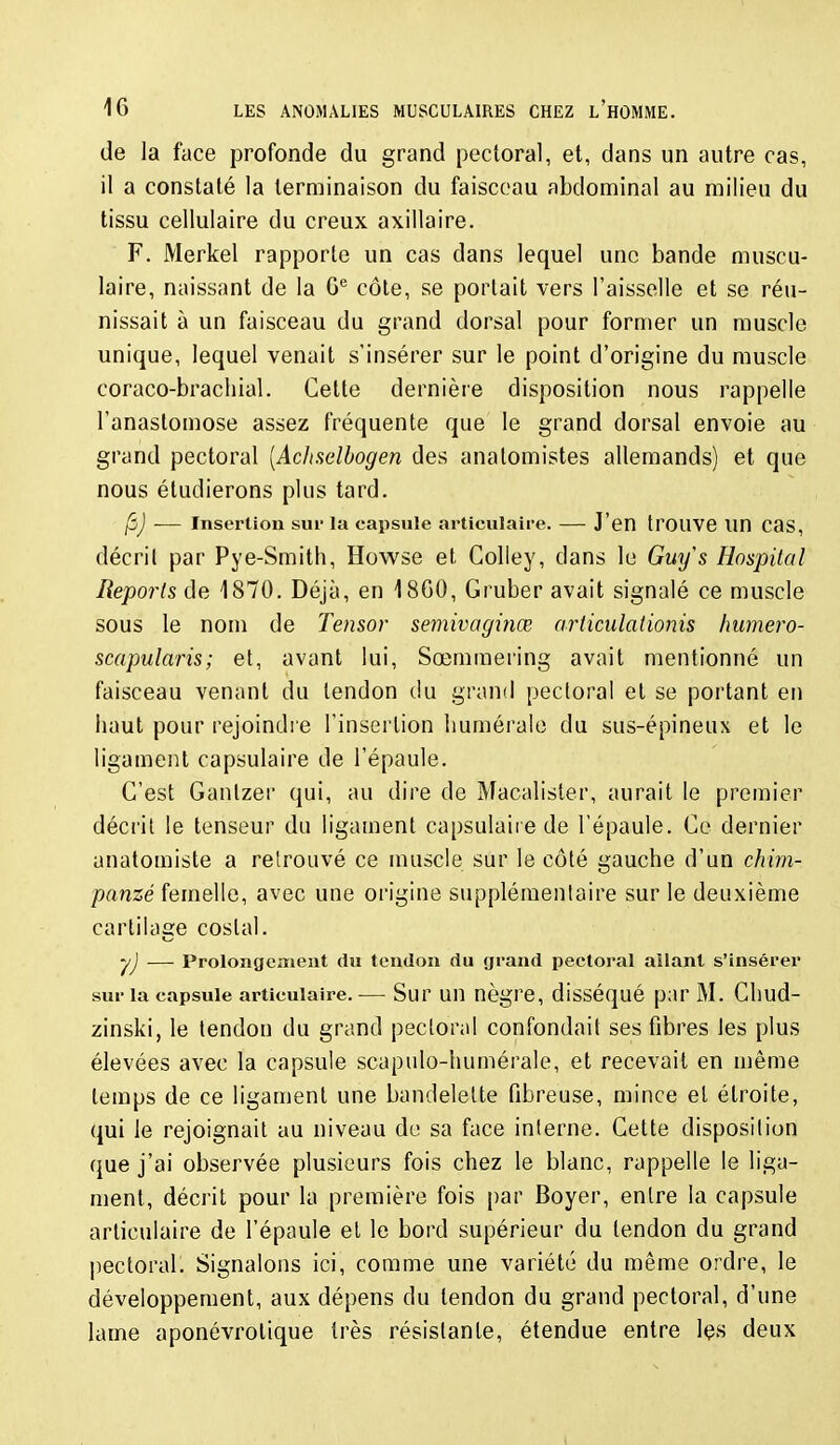 de la face profonde du grand pectoral, et, dans un autre cas, il a constaté la terminaison du faisceau abdominal au milieu du tissu cellulaire du creux axillaire. F. Merkel rapporte un cas dans lequel une bande muscu- laire, naissant de la G*^ côte, se portait vers l'aisselle et se réu- nissait à un faisceau du grand dorsal pour former un muscle unique, lequel venait s'insérer sur le point d'origine du muscle coraco-bracliial. Cette dernière disposition nous rappelle l'anastomose assez fréquente que le grand dorsal envoie au grand pectoral [AcJtselbogen des analomistes allemands) et que nous étudierons plus tard. |5j -— Insertion sur la capsule articulaire. — J'en troUVe un cas, décril par Pye-Smith, Howse et Colley, dans le Gui/s Hospilal Reports de 1870. Déjà, en 18G0, Gruber avait signalé ce muscle sous le nom de Tensor semivaginœ articidadonis humero- scapularis; et, avant lui, Sœmmering avait mentionné un faisceau venant du tendon du grand pectoral et se portant en haut pour rejoindre l'insertion liumérale du sus-épineux et le ligament capsulaire de l'épaule. C'est Ganlzer qui, au dire de Macalister, aurait le premier décrit le tenseur du ligament capsulaiie de l'épaule. Ce dernier anatomiste a retrouvé ce muscle sur le côté gauche d'un chim- panzé femelle, avec une origine supplémentaire sur le deuxième cartilase costal. y ■ yj — Prolongement du tendon du grand pectoral allant s'insérer sur la capsule articulaire. — Sur un nègre, disséqué par M. Chud- zinski, le tendon du grand pectoral confondait ses fibres les plus élevées avec la capsule scapulo-humérale, et recevait en même temps de ce ligament une bandelette fibreuse, mince et étroite, qui le rejoignait au niveau de sa face interne. Cette disposition que j'ai observée plusieurs fois chez le blanc, rappelle le liga- ment, décrit pour la première fois par Boyer, entre la capsule articulaire de l'épaule et le bord supérieur du tendon du grand |)ecloral. Signalons ici, comme une variété du même ordre, le développement, aux dépens du tendon du grand pectoral, d'une lame aponévrolique très résistante, étendue entre les deux