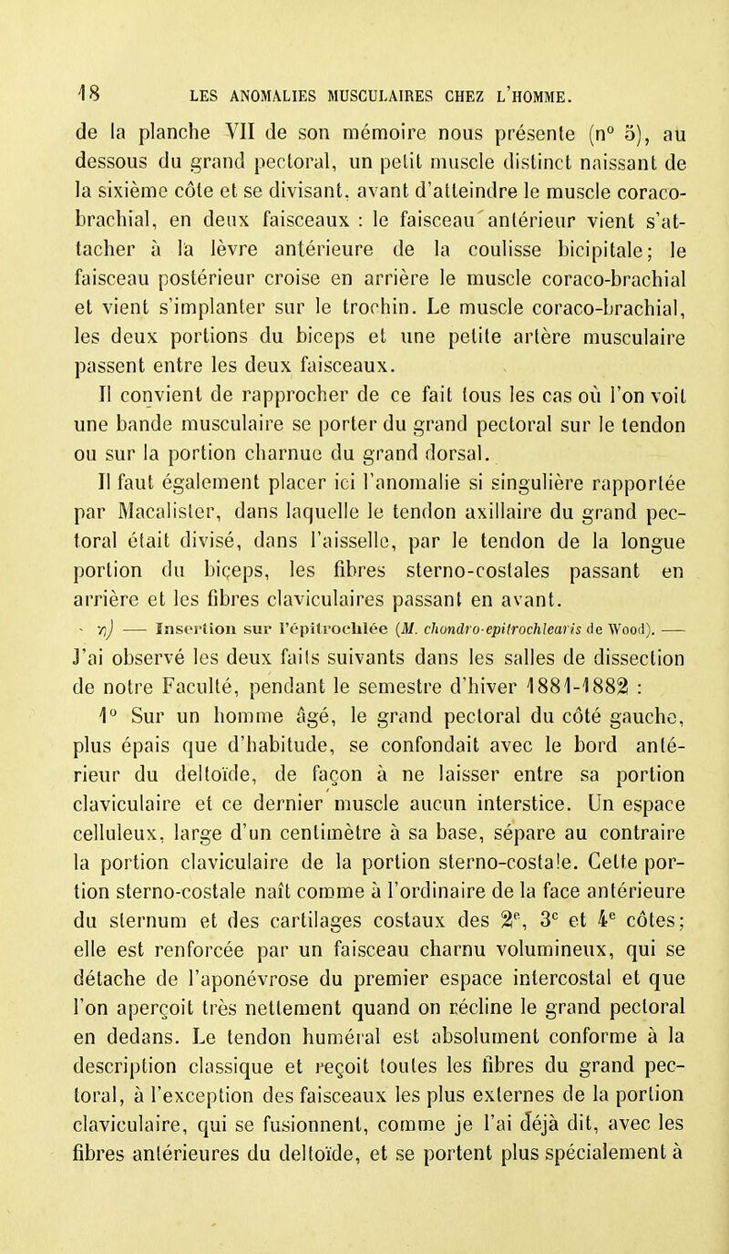 de la planche VII de son mémoire nous présente (n° 5), au dessous du grand pectoral, un petit muscle distinct naissant de la sixième côte et se divisant, avant d'atteindre le muscle coraco- bracbial, en deux faisceaux : le faisceau antérieur vient s'at- tacher à lia lèvre antérieure de la coulisse bicipitale; le faisceau postérieur croise en arrière le muscle coraco-brachial et vient s'implanter sur le trochin. Le muscle coraco-brachial, les deux portions du biceps et une petite artère musculaire passent entre les deux faisceaux. Il convient de rapprocher de ce fait tous les cas où l'on voit une bande musculaire se porter du grand pectoral sur le tendon ou sur la portion charnue du grand dorsal. Il faut également placer ici l'anomalie si singulière rapportée par Macalisler, dans laquelle le tendon axillaire du grand pec- toral était divisé, dans l'aisselle, par le tendon de la longue portion du biçeps, les fibres sterno-coslales passant en arrière et les fibres claviculaires passant en avant. - r,J — Insertion sur l'épitrocUlée {M. chondro-epilrochleaiis de W'ood). — J'ai observé les deux faits suivants dans les salles de dissection de notre Faculté, pendant le semestre d'hiver 1881-1882! : 1° Sur un homme âgé, le grand pectoral du côté gauche, plus épais que d'habitude, se confondait avec le bord anté- rieur du deltoïde, de façon à ne laisser entre sa portion claviculaire et ce dernier muscle aucun interstice. Un espace celluleux, large d'un centimètre à sa base, sépare au contraire la portion claviculaire de la portion sterno-costaîe. Cette por- tion sterno-costale naît comme à l'ordinaire de la face antérieure du sternum et des cartilages costaux des 2% et 4'= côtes; elle est renforcée par un faisceau charnu volumineux, qui se détache de l'aponévrose du premier espace intercostal et que l'on aperçoit très nettement quand on récline le grand pectoral en dedans. Le tendon huméral est absolument conforme à la description classique et reçoit toutes les fibres du grand pec- toral, à l'exception des faisceaux les plus externes de la portion claviculaire, qui se fusionnent, comme je l'ai déjà dit, avec les fibres antérieures du deltoïde, et se portent plus spécialement à