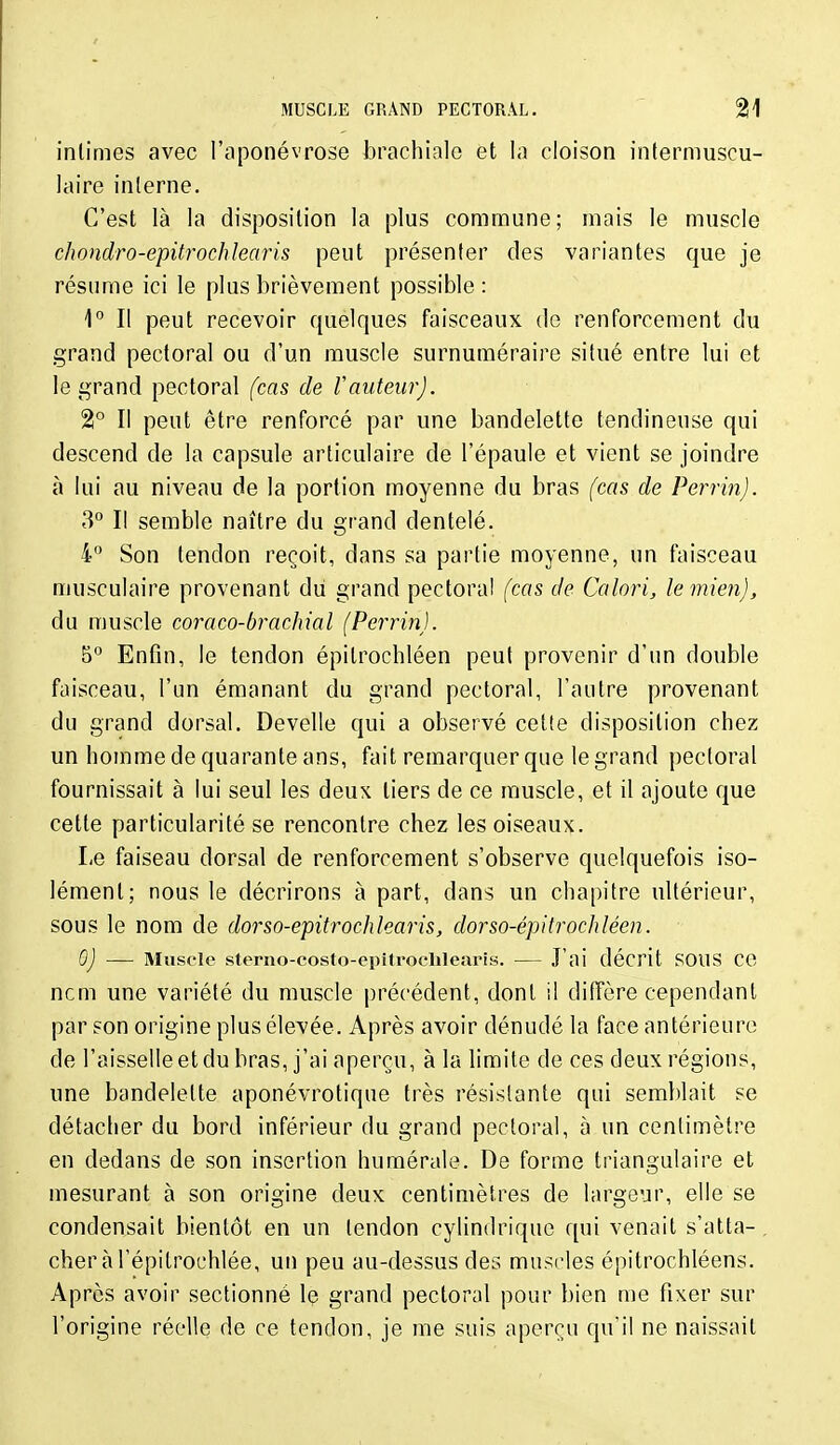 intimes avec l'aponévrose brachiale et la cloison intermuscu- laire interne. C'est là la disposition la plus commune; mais le muscle chondro-epitrochlearis peut présenter des variantes que je résume ici le plus brièvement possible : 1° Il peut recevoir quelques faisceaux do renforcement du grand pectoral ou d'un muscle surnuméraire situé entre lui et le grand pectoral (cas de Vauteur). 2° Il peut être renforcé par une bandelette tendineuse qui descend de la capsule articulaire de l'épaule et vient se joindre à lui au niveau de la portion moyenne du bras (cas de Perrin). 3° Il semble naître du grand dentelé. 4° Son tendon reçoit, dans sa partie moyenne, un faisceau musculaire provenant du grand pectoral (cas de Calori, le mien), du muscle coraco-brachxal (Perrin). 5° Enfin, le tendon épitrochléen peut provenir d'un double faisceau, l'un émanant du grand pectoral, l'antre provenant du grand dorsal. Develle qui a observé cette disposition chez un homme de quarante ans, fait remarquer que le grand pectoral fournissait à lui seul les deux tiers de ce muscle, et il ajoute que cette particularité se rencontre chez les oiseaux. Le faiseau dorsal de renforcement s'observe quelquefois iso- lément; nous le décrirons à part, dans un chapitre ultérieur, sous le nom de dorso-epitrochlearis, dorso-épitrochléen. 0) — Muscle sterno-costo-epitrocblearis. — J'ai décrit SOUS CO ncm une variété du muscle précédent, dont il diffère cependant par son origine plus élevée. Après avoir dénudé la face antérieure de l'aisselle et du bras, j'ai aperçu, à la limite de ces deux régions, une bandelette aponévrotique très résistante qui semltlait se détacher du bord inférieur du grand pectoral, à un centimètre en dedans de son insertion humérale. De forme triangulaire et mesurant à son origine deux centimètres de largeur, elle se condensait bientôt en un tendon cylindrique qui venait s'atta- . cheràl'épitrochlée, un peu au-dessus des muscles épitrochléens. Après avoir sectionné le grand pectoral pour bien me fixer sur l'origine réelle de ce tendon, je me suis aperçu qu'il ne naissait
