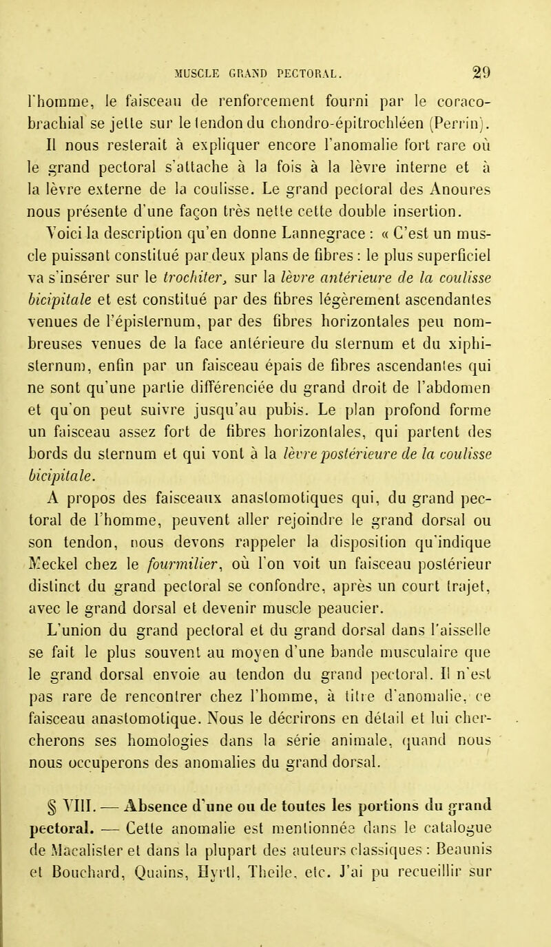 rhorame, le faisceau de renforcement fourni par le coraco- bracbial se jelle sur le tendon du chondro-épitrochléen (Perrin). Il nous resterait à expliquer encore l'anomalie fort rare où le grand pectoral s'attache à la fois à la lèvre interne et à la lèvre externe de la coulisse. Le grand pectoral des Anoures nous présente d'une façon très nette cette double insertion. Yoici la description qu'en donne Lannegrace : « C'est un mus- cle puissant constitué par deux plans de fibres : le plus superficiel va s'insérer sur le trochiter, sur la lèvre antérieure de la coulisse bicipitale et est constitué par des fibres légèrement ascendantes venues de l'épisternum, par des fibres horizontales peu nom- breuses venues de la face antérieure du sternum et du xiphi- sternum, enfin par un faisceau épais de fibres ascendanles qui ne sont qu'une partie différenciée du grand droit de l'abdomen et qu'on peut suivre jusqu'au pubis. Le plan profond forme un faisceau assez fort de fibres horizontales, qui partent des bords du sternum et qui vont à la lèvre postérieure de la coulisse bicipitale. A propos des faisceaux anastomotiques qui, du grand pec- toral de l'homme, peuvent aller rejoindre le grand dorsal ou son tendon, nous devons rappeler la disposition qu'indique ^^eckel chez le fourmilier, où l'on voit un faisceau postérieur distinct du grand pectoral se confondre, après un court trajet, avec le grand dorsal et devenir muscle peaucier. L'union du grand pectoral et du grand dorsal dans l'aisselle se fait le plus souvent au moyen d'une bande musculaire que le grand dorsal envoie au tendon du grand pectoral. Il n'est pas rare de rencontrer chez l'homme, à titre d'anomalie, ce faisceau anastomotique. Nous le décrirons en détail et lui cher- cherons ses homologies dans la série animale, (juand nous nous occuperons des anomalies du grand dorsal. § VIII. — Absence d'une ou de toutes les portions du jjrand pectoral. — Cette anomalie est mentionnée dans le catalogue de Macalisler et dans la plupart des auteurs classiques : Beaunis et Bouchard, Quains, Hyrll, Theile, elc. J'ai pu recueillir sur