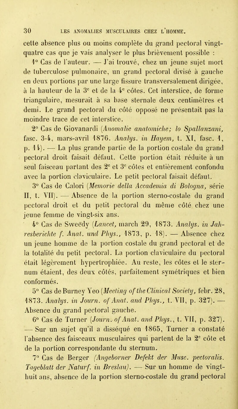 celte absence plus ou moins complète du grand pectoral vingt- quatre cas que je vais analyser le plus brièvement possible : 1° Cas de l'auteur. — J'ai trouvé, chez un jeune sujet mort de tuberculose pulmonaire, un grand pectoral divisé à gauche en deux portions par une large fissure transversalement dirigée, à la hauteur de la 3^ et de la 4^ côtes. Cet interstice, de forme triangulaire, mesurait à sa base sternale deux centimèlres et demi. Le grand pectoral du côté opposé ne présentait pas la moindre trace de cet interstice. 2° Cas de Giovanardi [Anomalie anatomiche; lo Spallanzani, fasc. 3-4, mars-avril 1876. Anahjs. in Hatjem, t. XF, fasc. 1, p. 14). — La plus grande partie de la portion costale du grand pectoral droit faisait défaut. Cette portion était réduite à un seul faisceau partant des 21® et S'' côtes et entièrement confondu avec la portion claviculaire. Le petit pectoral faisait défaut. 3° Cas de Calori [Memorie délia Accademia di Bologna, série II, t. VII). — Absence de la portion sterno-costale du grand pectoral droit et du petit pectoral du mênie côté chez une jeune femme de vingt-six ans. 4° Cas de Sweédy [Lancet, march 29, 1873. Analys. in Jah- resberichte f. Anat. und Phys., 1873, p. 18). — Absence chez un jeune homme de la portion costale du grand pectoral et de la totalité du petit pectoral. La portion claviculaire du [lectoral était légèrement hypertrophiée. Au reste, les côtes et le ster- num étaient, des deux côtés, parfaitement symétriques et bien conformés. 5° Cas deBurney Yeo [Meeting oftheClinical Society, febr. 28, 1873. Analys. in Journ. of Anat. and Phys., t. VII, p. 327). — Absence du grand pectoral gauche. 6 Cas de Turner [Journ. of Anat. and Phys., t. VII, p. 327). — Sur un sujet qu'il a disséqué en 1865, Turner a constaté l'absence des faisceaux musculaires qui partent de la 2® côte et de la portion correspondante du sternum. 7 Cas de Berger (Angeborner Defekt der Musc, pectoralis. Tngeblatt der Naturf. in Bresîau). — Sur un homme de vingt- huit ans, absence de la portion sterno-costale du grand pectoral