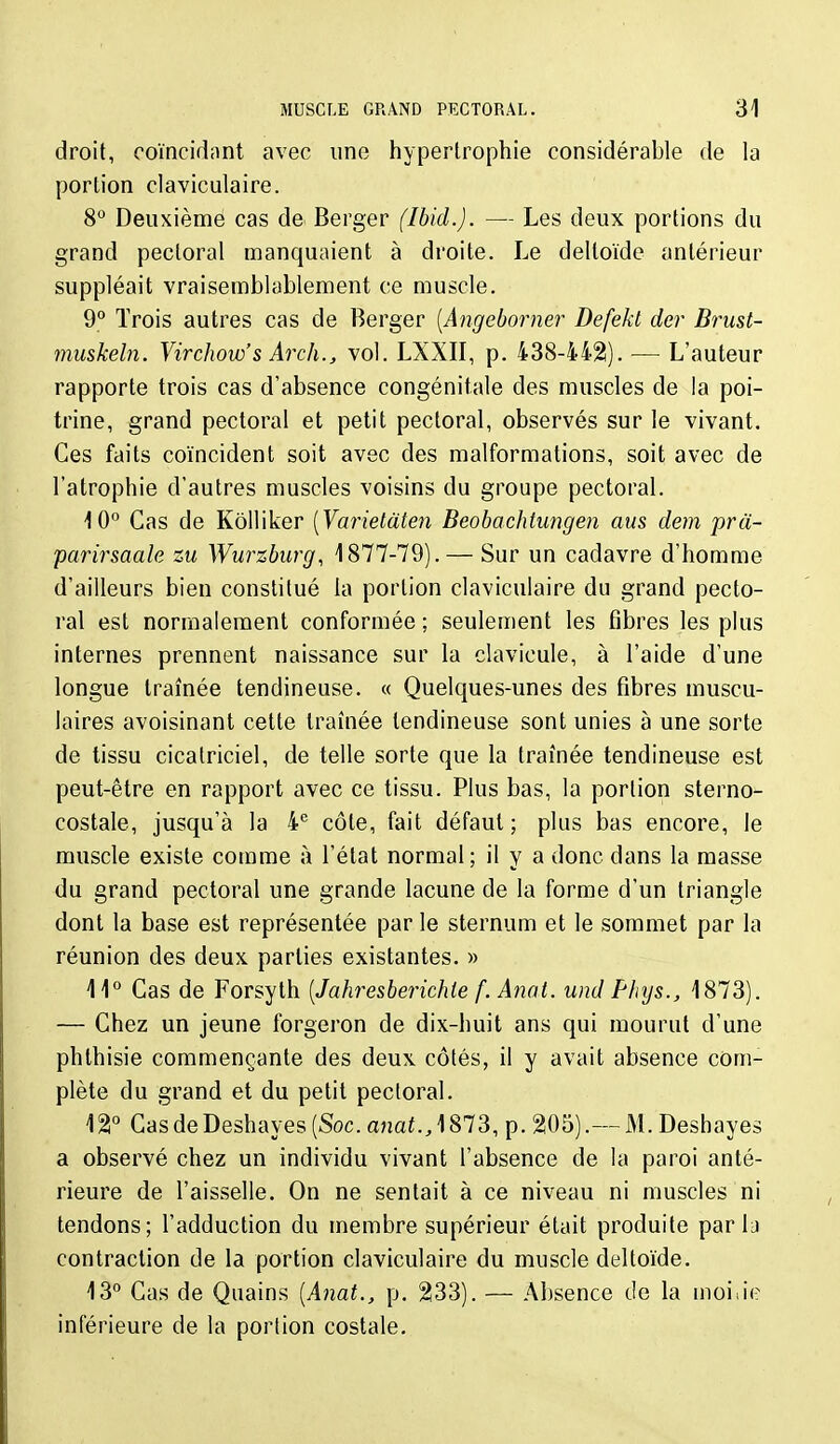 droit, coïncidnnt avec une hypertrophie considérable de la portion claviculaire. 8° Deuxième cas de Berger (Ibid.). — Les deux portions du grand pectoral manquaient à droite. Le deltoïde antérieur suppléait vraisemblablement ce muscle. 9° Trois autres cas de Berger [Angeborner Defekt der Brust- muskeln. Yirchow's Arch., vol. LXXII, p. 438-4421). — L'auteur rapporte trois cas d'absence congénitale des muscles de la poi- trine, grand pectoral et petit pectoral, observés sur le vivant. Ces faits coïncident soit avec des malformations, soit avec de l'atrophie d'autres muscles voisins du groupe pectoral. 10° Cas de Kôlliker [Varielate^i Beobachtungen ans dem prâ~ parirsaale su Wurzburg, 1877-79). — Sur un cadavre d'homme d'ailleurs bien constitué la portion claviculaire du grand pecto- ral est normalement conformée ; seulement les fibres les plus internes prennent naissance sur la clavicule, à l'aide d'une longue traînée tendineuse. « Quelques-unes des fibres muscu- laires avoisinant cette traînée tendineuse sont unies à une sorte de tissu cicatriciel, de telle sorte que la traînée tendineuse est peut-être en rapport avec ce tissu. Plus bas, la portion sterno- costale, jusqu'à la 4'' côte, fait défaut; plus bas encore, le muscle existe comme à l'état normal; il y a donc dans la masse du grand pectoral une grande lacune de la forme d'un triangle dont la base est représentée par le sternum et le sommet par la réunion des deux parties existantes. » 11° Cas de Forsyth [Jahresberichie f. Anat. und PInjs., 1873). — Chez un jeune forgeron de dix-huit ans qui mourut d'une phlhisie commençante des deux côtés, il y avait absence com- plète du grand et du petit pectoral. 121° CasdeDeshayes (Soc. anai., 1873, p. 205).— M. Deshayes a observé chez un individu vivant l'absence de la paroi anté- rieure de l'aisselle. On ne sentait à ce niveau ni muscles ni tendons; l'adduction du membre supérieur était produite parla contraction de la portion claviculaire du muscle deltoïde. 13° Cas de Quains [Anat., p. 233). — Absence de la moiiie inférieure de la portion costale.