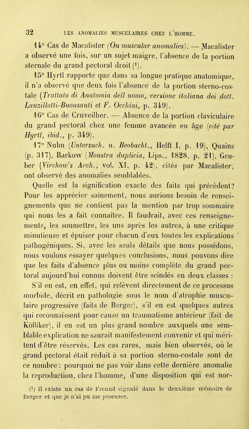 14° Cas de Macalister (On musculnr anomalies). — ^lacalisler a observé une fois, sur un sujet maigre, l'absence de la portion sternale du grand pectoral droit (^). 15° Hyrtl rapporte que dans sa longue pratique anatomique, il n'a observé que deux fois l'absence de la portion slerno-cos- tale [Tratlalo di Analomia dell uomo, versione italiana dei dotl. LanzilloUi-Buonsanli et F. OccJtini, p. 349). 16° Cas de Cruveilher. — Absence de la portion claviculaire du grand pectoral chez une femme avancée en âge [cité par Hijrth ibid., p. 349). 17° Nubn [Untersuch. u. Beobacht., Helft I, p. 19), Quains (p. 317), Barkovv [Monslra duplicia, Lips., 1828, p. 21), Gru- ber [Virchow^s Arch., vol. X[, p. 42), cilés par Macalister, ont observé des anomalies semblables. Quelle est la signification exacte des faits qui précèdent? Pour les apprécier sainement, nous aurions besoin de rensei- gnements que ne contient pas la mention par trop sommaire qui nous les a fait connaître. Il faudrait, avec ces renseigne- ments, les soumettre, les uns après les autres, à une critique minutieuse et épuiser pour chacun d'eux toutes les explications palhogéniques. Si, avec les seuls détails que nous possédons, nous voulons essayer quelques conclusions, nous pouvons dire que les faits d'absence plus ou moins complète du grand pec- toral aujourd'hui connus doivent être scindés en deux classes : S'il en est, en efïet, qui relèvent directement de ce processus morbide, décrit en pathologie sous le nom d'atrophie muscu- laire progressive (faits de Berger), s'il en est quelques autres irjui reconnaissent pour cause un traumatisme antérieur (fait de Kolliker), il en est un plus grand nombre auxquels une sem- blable explication ne saurait manifestement convenir et qui méri- tent d'être réservés. Les cas rares, mais bien observés, où le grand pectoral était réduit à sa portion sterno-costale sont de ce nombre : pourquoi ne pas voir dans cette dernière anomalie la reproduction, chez l'homme, d'une disposition qui est nor- {') Il existe un cas de Freund signalé dans le deuxième mémoire de Berger et que je n'ai pu me procurer.