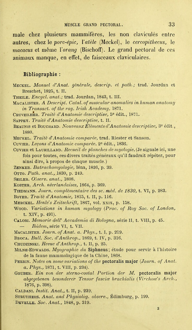 maie chez plusieurs mammifères, les non claviculés entre autres, chez le porc-épic, l'atèle (Meckel), le cercopithecus, le macacus et même Yorang (Bischoff). Le grand pectoral de ces animaux manque, en effet, de faisceaux claviculaires. Bibliographie : Meckel. Manuel d'Anat. générale, descrip. ei path.; trad. Joiirdan et Breschet, 1825, t. II. Theile. Encrjcl. anat.; trad. Jourdan, 1843. t. III. Macalister. a Descript. Catal. of muscular anomalies in human anatomy in Transact. of ihe roy. Irish Academy, 1871. Cruveilher. Traité d'Anatoniie descriptive, 5^ édit., 1871. Sappey. Traité d'Anatomie descriptive, t. II. Beaunis et Bouchard. Nouveaux Éléments d'Anatomie descriptive, 3<= édit., 1880. Meckel. Traité d'Anatomie comparée, trad. Riester et Sanson. CuviER. Leçons d'Anatomie comparée. 2® édit., 1836. Cuvier et Laurillard. Recueil de planches de myologie. (Je sigriale ici, une fois pour toutes, ces divers traités généraux qu'il faudrait répéter, pour ainsi dire, à propos de chaque muscle.) Zenker. Batrachomyologie, léna, 1826, p. 39. Otto. Path. anai., 1830, p. 249. Seiler. Observ. anat., 1808. KosTER. Arch. néerlandaises, 1864, p. 369. Tiedmann. Journ. complémentaire des se. niéd. de 1830, t. VI, p. 283. BoYER. Traité d'Anatomie, 1815, t. II, p. 116. Merckel. Henle's Zeitschrift, 1867, vol. xxix, p. 158. WooD. Variations in human myology {Proc. of Roy Soc. of London, ~ t. XIV, p. 491). Calorl Memorie delU Accademia di Bologna, série II, t. VIII, p. 45. — Ibidem, série VI, t. VII. Macalister. Journ. of Anat. a. Phys., t. I, p. 219. Broca. Bull. Soc. d'Anthrop., 1869, t. IV, p. 316. Chudzinski. Revue d'Anthrop., t. II, p. 25. Milne-Edwards. Myographie du Siphneus ; étude pour servir à l'histoire de la faune mammologique de la Chine, 1868. Perrin. Notes on some variations of the pectoralis major {Journ. of Anat. a. Phys., 1871, t. VIII, p. 234). Gruber. Ein von der sterno-costal Portion der M. pectoralis major abgegehenen besonderer Tensor fasciœ brachialis {Virchow's Arch., 1876, p. 398). Caldani. Instit. Anat., t. II, p. 239. Struthers. Anat. and Physiolog. observ., Édimburg, p. 199. Develle. Soc. Anat., 1848, p. 319. 3