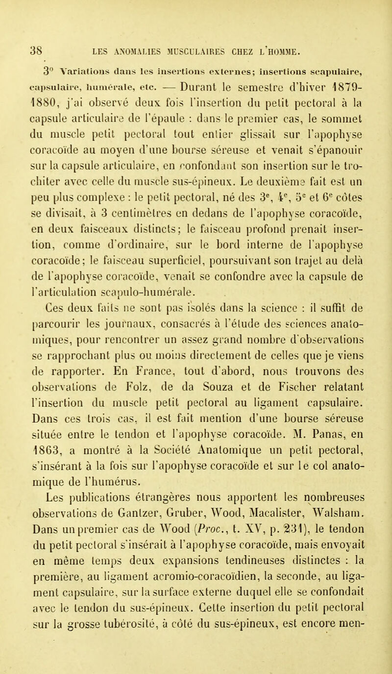 3 Variations dans les insertions externes; insertions scapulaire, eapsuiaire, iiuméraie, etc. -— Durant le semestrc d'hiver 1879- 1880, j'ai observé deux fois Tinsertiou du pelil pectoral à la capsule articulaire de l'épaule : dans le premier cas, le sommet du muscle petit pectoral tout entier glissait sur l'apophyse coracoïde au moyen d'une bourse séreuse et venait s'épanouir sur la capsule articulaire, en ronfondanl son insertion sur le tro- chiter avec celle du muscle sus-épineux. Le deuxième fait est un peu plus complexe : le petit pectoral, né des 3^ 4% et 6* côtes se divisait, à 3 centimètres en dedans de l'apophyse coracoïde, en deux faisceaux distincts; le faisceau profond prenait inser- tion, comme d'ordinaire, sur le bord interne de l'apophyse coracoïde; le faisceau superficiel, poursuivant son trajet au delà de l'apophyse coracoïde, venait se confondre avec la capsule de l'articulation scapiilo-humérale. Ces deux faits ne sont pas isolés dans la science : il suffit de parcourir les journaux, consacrés à l'élude des sciences anaîo- miques, pour rencontrer un assez grand nombre d'observations se rapprochant plus ou moi:is directement de celles que je viens de rapporter. En France, tout d'abord, nous trouvons des observations de Folz, de da Souza et de Fischer relatant l'insertion du muscle petit pectoral au ligament capsulaire. Dans ces trois cas, il est fait mention d'une bourse séreuse située entre le tendon et l'apophyse coracoïde. M. Panas, en 1863, a montré à la Société Analomique un petit pectoral, s'insérant à la fois sur l'apophyse coracoïde et sur le col analo- mique de l'humérus. Les publications étrangères nous apportent les nombreuses observations de Ganlzer, Gruber, Wood, Macalister, Walsham, Dans un premier cas de Wood (Proc, t. XV, p. 231), le tendon du petit pectoral s'insérait à l'apophyse coracoïde, mais envoyait en même temps deux expansions tendineuses distinctes : la première, au ligament acromio-coracoïdien, la seconde, au liga- ment capsulaire, sur la surface externe duquel elle se confondait avec le tendon du sus-épineux. Celte insertion du petit pectoral sur la grosse tubérosité, à côté du sus-épineux, est encore men-