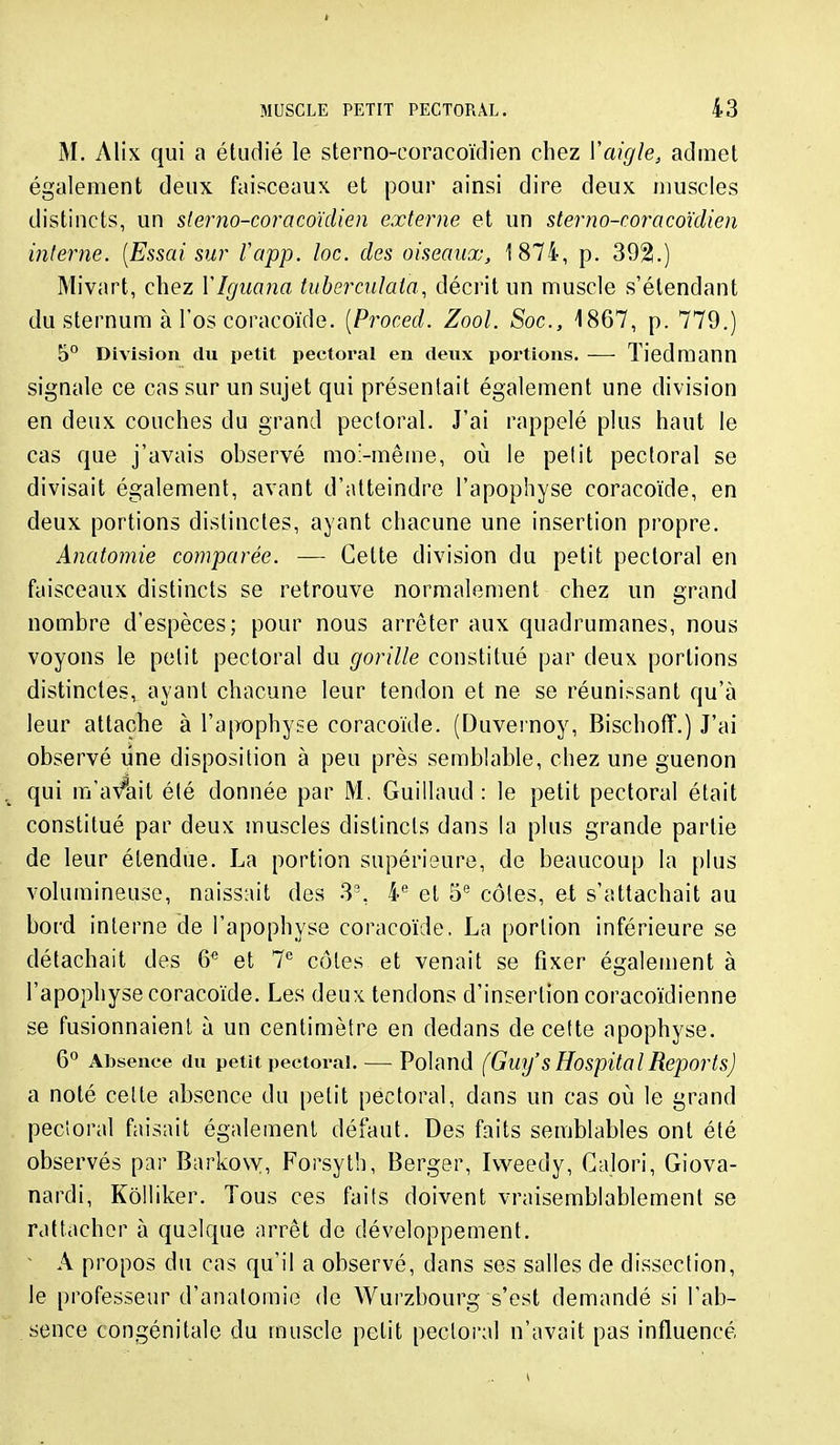 M. Alix qui a étudié le sterno-coracoïdien chez ïaigle, aduiet également deux faisceaux et pour ainsi dire deux muscles distincts, un slerno-coracoïdien externe et un sterno-coracoïdien interne. [Essai sur fapp. lac. des oiseaux, 1874, p. 392.) Mivart, chez VIguana tuberculaia, décrit un muscle s'élendant du sternum à l'os coracoïde. [Proced. Zool. Soc, 1867, p. 779.) 5° Division du petit pectoral en deux portions. — Tiedmann signale ce cas sur un sujet qui présentait également une division en deux couches du grand pectoral. J'ai rappelé plus haut le cas que j'avais observé mo'-mêine, où le pelit pectoral se divisait également, avant d'atteindre l'apophyse coracoïde, en deux portions distinctes, ayant chacune une insertion propre. Anatomie comparée. — Cette division du petit pectoral en faisceaux distincts se retrouve normalement chez un grand nombre d'espèces; pour nous arrêter aux quadrumanes, nous voyons le pelit pectoral du gorille constitué par deux portions distinctes, ayant chacune leur tendon et ne se réunissant qu'à leur attache à l'apophyse coracoïde. (Duvernoy, Bischoff.) J'ai observé une disposition à peu près semblable, chez une guenon qui m'avait été donnée par M. Guillaud : le petit pectoral était constitué par deux muscles distincts dans la plus grande partie de leur étendue. La portion supérieure, de beaucoup la plus volumineuse, naissait des 3°, 4*^ et 5'' côtes, ei s'attachait au bord interne de l'apophyse coracoïde. La portion inférieure se détachait des 6^ et 7^ côtes et venait se fixer également à l'apophyse coracoïde. Les deux tendons d'insertion coracoïdienne se fusionnaient à un centimètre en dedans de cette apophyse. 6° Absence du petit pectoral. — Poland (Gui/SHospitalReports) a noté celle absence du pelit pectoral, dans un cas où le grand pecîoral faisait également défaut. Des faits semblables ont été observés par Barko\y, Forsyth, Berger, Ivveedy, Calori, Giova- nardi, Kôlliker. Tous ces faits doivent vraisemblablement se rattacher à quelque arrêt de développement.  A propos du cas qu'il a observé, dans ses salles de dissection, le professeur d'analomie de Wurzbourg s'est demandé si l'ab- sence congénitale du muscle pelit pectoral n'avait pas influencé