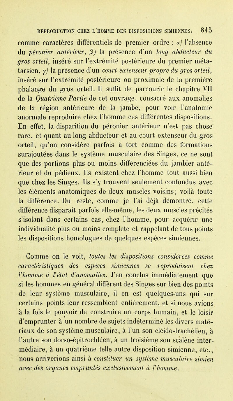 comme caractères différentiels de premier ordre : oc) l'absence du péronier antérieur, /3) la présence d'un long abducteur du gros orteil, inséré sur l'extrémité postérieure du premier méta- tarsien, y) la présence d'un court extenseur propre du gros orteil, inséré sur l'extrémité postérieure ou proximale de la première phalange du gros orteil. Il suffît de parcourir le chapitre VII de la Quatrième Partie de cet ouvrage, consacré aux anomalies de la région antérieure de la jambe, pour voir l'anatomie anormale reproduire chez l'homme ces différentes dispositions. En effet, la disparition du péronier antérieur n'est pas chose rare, et quant au long abducteur et au court extenseur du gros orteil, qu'on considère parfois à tort comme des formations surajoutées dans le système musculaire des Singes, ce ne sont que des portions plus ou moins différenciées du jambier anté- rieur et du pédieux. Ils existent chez l'homme tout aussi bien que chez les Singes. Ils s'y trouvent seulement confondus avec les éléments anatomiques de deux muscles voisins; voilà toute la différence. Du reste, comme je l'ai déjà démontré, cette différence disparaît parfois elle-même, les deux muscles précités s'isolant dans certains cas, chez l'homme, pour acquérir une individualité plus ou moins complète et rappelant de tous points les dispositions homologues de quelques espèces simiennes. Comme on le voit, toutes les dispositions considérées comme caractéristiques des espèces simiennes se reproduisent chez riiomme à l'état d'anomalies. J'en conclus iramédialement que si les hommes en général diffèrent des Singes sur bien des points de leur système musculaire, il en est quelques-uns qui sur certains points leur ressemblent entièrement, et si nous avions à la fois le pouvoir de construire un corps humain, et le loisir d'emprunter à un nombre de sujets indéterminé les divers maté- riaux de son système musculaire, à l'un son cléido-trachélien, à l'autre son dorso-épitrochléen, à un troisième son scalène inter- médiaire, à un quatrième telle autre disposition simienne, etc., nous arriverions ainsi à constituer un système musculaire simien avec des organes empruntés exclusivement à lliomme.