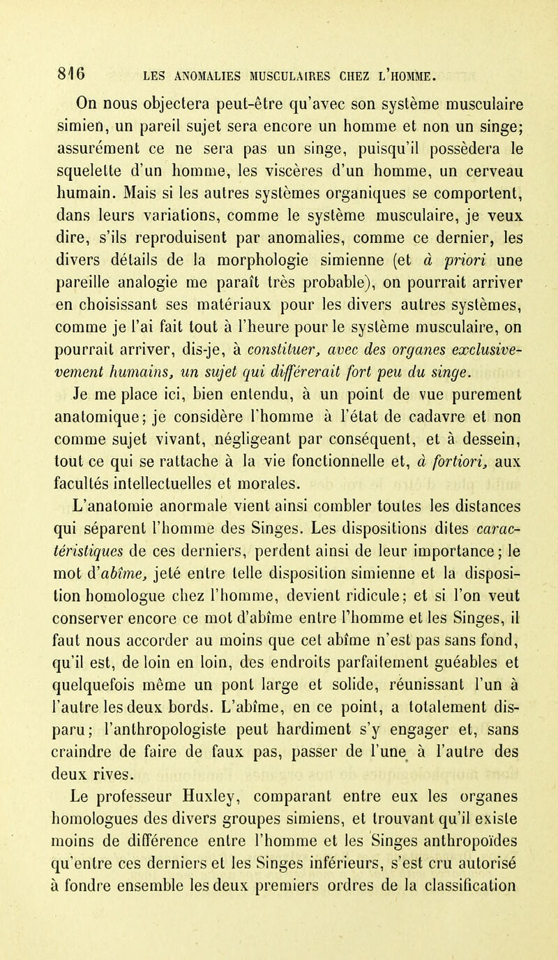 On nous objectera peut-être qu'avec son système musculaire simien, un pareil sujet sera encore un homme et non un singe; assurément ce ne sera pas un singe, puisqu'il possédera le squelette d'un homme, les viscères d'un homme, un cerveau humain. Mais si les autres systèmes organiques se comportent, dans leurs variations, comme le système musculaire, je veux dire, s'ils reproduisent par anomalies, comme ce dernier, les divers détails de la morphologie simienne (et à priori une pareille analogie me paraît très probable), on pourrait arriver en choisissant ses matériaux pour les divers autres systèmes, comme je l'ai fait tout à l'heure pour le système musculaire, on pourrait arriver, dis-je, à constituer, avec des organes exclusive- vement humains, un sujet qui différerait fort peu du singe. Je me place ici, bien entendu, à un point de vue purement anatomique; je considère l'homme à l'état de cadavre et non comme sujet vivant, négligeant par conséquent, et à dessein, tout ce qui se rattache à la vie fonctionnelle et, à fortiori, aux facultés intellectuelles et morales. L'anatomie anormale vient ainsi combler toutes les distances qui séparent l'homme des Singes. Les dispositions dites carac- téristiques de ces derniers, perdent ainsi de leur importance; le mot di abîme, jeté entre telle disposition simienne et la disposi- tion homologue chez l'homme, devient ridicule; et si l'on veut conserver encore ce mot d'abîme entre Thomme et les Singes, il faut nous accorder au moins que cet abîme n'est pas sans fond, qu'il est, de loin en loin, des endroits parfaitement guéables et quelquefois même un pont large et solide, réunissant l'un à l'autre les deux bords. L'abîme, en ce point, a totalement dis- paru; l'anthropologiste peut hardiment s'y engager et, sans craindre de faire de faux pas, passer de l'une à l'autre des deux rives. Le professeur Huxley, comparant entre eux les organes homologues des divers groupes simiens, et trouvant qu'il existe moins de différence entre l'homme et les Singes anthropoïdes qu'entre ces derniers et les Singes inférieurs, s'est cru autorisé à fondre ensemble les deux premiers ordres de la classification