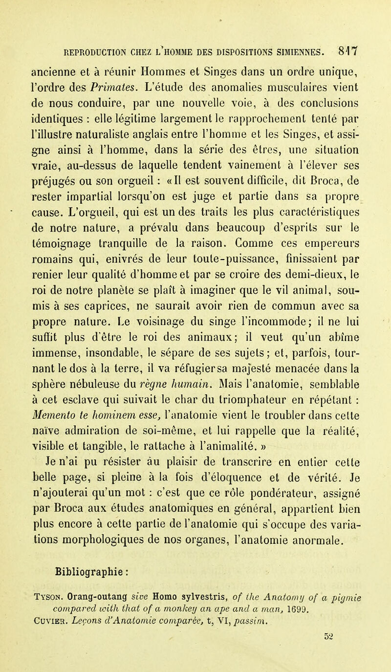 ancienne et à réunir Hommes et Singes dans un ordre unique, l'ordre des Primates. L'étude des anomalies musculaires vient de nous conduire, par une nouvelle voie, à des conclusions identiques : elle légitime largement le rapprochement tenté par l'illustre naturaliste anglais entre l'homme et les Singes, et assi- gne ainsi à l'homme, dans la série des êtres, une situation vraie, au-dessus de laquelle tendent vainement à l'élever ses préjugés ou son orgueil : «Il est souvent difficile, dit Broca, de rester impartial lorsqu'on est juge et partie dans sa propre cause. L'orgueil, qui est un des traits les plus caractéristicpies de notre nature, a prévalu dans beaucoup d'esprits sur le témoignage tranquille de la raison. Comme ces empereurs romains qui, enivrés de leur toute-puissance, finissaient par renier leur qualité d'homme et par se croire des demi-dieux, le roi de notre planète se plaît à imaginer que le vil animal, sou- mis à ses caprices, ne saurait avoir rien de commun avec sa propre nature. Le voisinage du singe l'incommode; il ne lui suffit plus d'être le roi des animaux; il veut qu'un abîme immense, insondable, le sépare de ses sujets; et, parfois, tour- nant le dos à la terre, il va réfugier sa majesté menacée dans la sphère nébuleuse dn règne humain. Mais l'anatomie, semblable à cet esclave qui suivait le char du triomphateur en répétant : Mémento te hominem esse, l'anatomie vient le troubler dans celte naïve admiration de soi-même, et lui rappelle que la réalité, visible et tangible, le rattache à l'animalité. » Je n'ai pu résister àu plaisir de transcrire en entier cette belle page, si pleine à la fois d'éloquence et de vérité. Je n'ajouterai qu'un mot : c'est que ce rôle pondérateur, assigné par Broca aux études anatomiques en général, appartient bien plus encore à cette partie de l'anatomie qui s'occupe des varia- tions morphologiques de nos organes, l'anatomie anormale. Bibliographie : Tyson. Orang-outang sive Homo sylvestris, of the Anatomy of a pic/mie coinpared with that of a monkey an ape and a man^ 1699. CuviER. Leçons d'Anatoniie comparée, t, VI, passim. 52