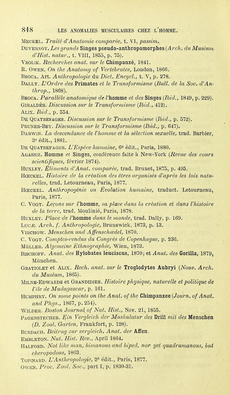 Meckel. Traité d'Anatomie comparée, t. VI, passim. DuvERNOY. Les grands Singes pseudo-anthropomorphes (Arch. du Muséum d'Hist. natur., t. VIII, 1855, p. 75). Vrouk. Recherches anat. sur le Chimpanzé, 1841. R. OwEN. On the Anatomij of Vertebrates, London, 1866. Broca. Art. Anthropologie du Dict. Encycl., t. V, p. 278. Dally. L'Ordre des Primates et le Transformisme {Bull, de la Soc. d'An- throp., 1868). Broca. Parallèle anatomique de Thomme et des Singes (Tbid., 1849, p. 229). GiRALDÈS. Discussion sur le Transformisme {Ibid., 412). Alix. Ibid., p. 554. De Quatrefages. Discussion sur le Transformisme {Ibid., p. 572). Pruner-Bey. Discussion sur le Transformisme {Ibid., p. 647). Darwin. La descendance de l'homme et la sélection sexuelle, trad. Barbier, 3e édit., 1881. De Quatrefages. L'Espèce humaine, 6© édit., Paris, 1880. Agassiz. Homme et Singes, conférence faite à New-York {Revue des cours scientifiques, février 1874). Huxley. Éléments d'Anat. tomparée, trad. Brunet, 1875, p. 495. Hœckel. Histoire de la création des êtres organisés d'après les lois natu- relles, trad. Letourneau, Paris, 1877. Hœckel. Anthropogénie ou Evolution humaine, traduct. Letourneau, Paris, 1877. C. VoGT. Leçons sur Z'homme, sa place dans la création et dans l'histoire de la terre, trad. Moulinié, Paris, 1878. Huxley. Place de Thomme dans le monde, trad. Dally, p. 169. Luc/E. Arch. f. Anthropologie, Brunswick, 1873, p. 13. ViRCHOW. Menschcn und Affenschœdel, 1870. C. VoGT. Comptes-rendus du Congrès de Copenhague, p. 236. MiiLLER. Algemeine Ethnographie, Wien, 1873. BiscHOFF. Anat. des Hylobates leuciscus, 1870; et Anat. des Gorilla, 1879, Miinchen. Gratiolet et Alix. Rech. anat. sur le Troglodytes Aubryi {Nouv. Arch. du Muséum, 1865). Milne-Edwards et Grandidier. Histoire physique, naturelle et politique de Vile de Madagascar, p. 161. HuMPHRY. On some points on the Anat. ofthe Chimpanzee (/oztr/i. of Anat. and Phrjs., 1867, p. 254). WiLDER. Boston Journal: of Nat. Hist., Nov. 21, 1855. Pagenstecher. Ein Vergleich cler Muskulatur des Drill mit des Menschen {D. Zool. Garten, Frankfort, p. 128). BuRDACH. Beitrag zur vergleich. Anat. der Affen, Embleton. Nat. Hist. Rcv., Aprll 1864. Halford. Not like man, bimanous and biped, nor get quadrumanous, but chcropodous, 1863. ToPiNARD. L'Anthropologie, 2^ édit., Paris, 1877. OwEN. Proc. Zool. Soc, part I, p. 1830-31.