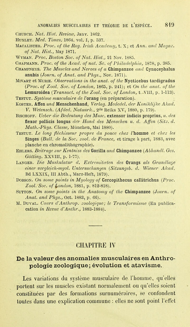 Church. Nat. Hist. Revieio, Janv. 1862. Huxley. Med. Times, 1864, vol. I, p. 537. Macalister. Proc. of the Roy. Ivish Acadciny, t. X; et Ann. and Maga.s. of Nat. Hist., May 1871. Wyman. Proc. Boston Soc. of Nat. Hist., 21 Nov. 1885. Chapmann. Proc. of the Acad. of nat. Se. of Philadelphia, 1878, p. 385. Champneys. The Muscles and Nerves of a Chimpanzee and Cynocephalus anubis {Journ. of Anat. and Phys., Nov. 1871). Mivart et Mûrie. Observations in the anat. of the Nycticebus tardigradus (Proc. of Zool. Soc. of London, 1865, p. 241); et On the anat. of the Lemuroidea {Transact. of the Zool. Soc. of London, t.-VIII, p. 1-113). Testut. Système musculaire de Z'orang (en préparation). KosTER. Aifen und Menschenhand, Verlag. Mededel. der Koniklijke Akad. V. Wetensch. {Afded. Natuurk., Reiks XV, 1880, p. 179). BiscHOFF. Ueber die Bedeutung des Musc, extensor indicis proprius, u. des flexor pollicis longus der Hand des Menschen u. d. Affen {Sit^, d. Math.-Phys. Classe, Mûnchen, Mai 1880). Testut. Le long fléchisseur propre du pouce chez Thomme et chez les Singes {Bull, de la Soc. zool. de France, et tirage à part, 188.'3, avec planche en chromolithographie), Ehlers. Beitrage sur Kentniss des Gorilla und Chimpanzee {ALhandl. Gcs. Gôtting. XXVIII, p. 1-77). Langer. Die Muskulatur d. Extrcmitœten des Orangs als Grandlage einer vergleich-myol. Untcrsuchungen {Sitzungsb. d. Wiener Akad. Bd LXXIX, III Abth., Marz-Heft, 1879). DoBSON. On some points in Myology of Cercopithecus callitrichus {Proc. Zool. Soc. of Xondon, 1881, p. 812-818). SuTTON. On some points in the Anatomy of the Chimpanzee {Journ. of Anat. and Phys., Oct. 1883, p. 66). M. DuvAL. Cours d'Anthrop. zoologique ; le Transformisme (En publica- cation in Revue d'Anthr., 1883-1884). CHAPITRE IV De la valeur des anomalies musculaires en Anthro- pologie zoologique ; évolution et atavisme. Les variations du système musculaire de l'homme, qu'elles portent sur les muscles existant normalement ou qu'elles soient constituées par des formations surnuméraires, se confondent toutes dans une explication commune : elles ne sont point l'effet
