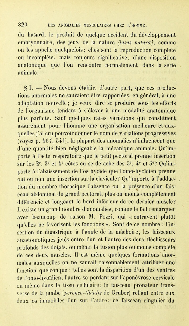 du hasard, le produit de quelque accident du développement embryonnaire, des jeux de la nature (lusus naturœ), comme on les appelle quelquefois; elles sont la reproduction complète ou incomplète, mais toujours significative, d'une disposition anatomique que l'on rencontre normalement dans la série animale. § I. — Nous devons établir, d'autre part, que ces produc- tions anormales ne sauraient être rapportées, en général, à une adaptation nouvelle; je veux dire se produire sous les efforts de l'organisme tendant à s'élever à une modalité anatomique plus parfaite. Sauf quelques rares variations qui constituent assurément pour l'homme une organisation meilleure et aux- quelles j'ai cru pouvoir donner le nom de variations progressives (voyez p. 4G7, 541), la plupart des anomalies n'influencent que d'une quantité bien négligeable la mécanique animale. Qu'im- porte à l'acte respiratoire que le petit pectoral prenne insertion sur les 2% 3'' et côtes ou se détache des 3°, 4 et S''? Qu'im- porte à l'abaissement de l'os hyoïde que l'omo-hyoïdien prenne oui ou non une insertion sur la clavicule? Qu'importe à l'adduc- tion du membre thoracique l'absence ou la présence d'un fais- ceau abdominal du grand pectoral, plus ou moins complètement différencié et longeant le bord inférieur de ce dernier muscle? Il existe un grand nombre d'anomalies, comme le fait remarquer avec beaucoup de raison M. Pozzi, qui « entravent plutôt qu'elles ne favorisent les fonctions ». Sont de ce nombre : l'in- sertion du digastrique à l'angle de la mâchoire, les faisceaux anastomotiques jetés entre l'un et l'autre des deux fléchisseurs profonds des doigts, ou même la fusion plus ou moins complète de ces deux muscles. Il est même quelques formations anor- males auxquelles on ne saurait raisonnablement attribuer une fonction quelconque : telles sont la disparition d'un des ventres de l'omo-hyoïdien, l'autre se perdant sur l'aponévrose cervicale ou même dans le tissu cellulaire ; le faisceau pronateur Irans- verse de la jambe {peroneo-libiaîis de Gruber) reliant entre eux deux os immobiles l'un sur l'autre; ce faisceau singulier du