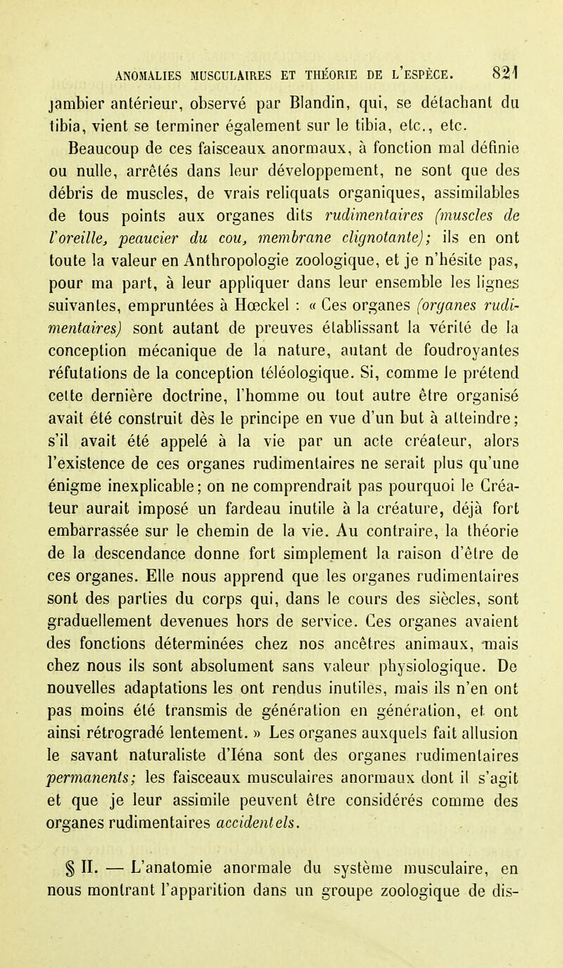 jambier antérieur, observé par Blandin, qui, se détachant du tibia, vient se terminer également sur le tibia, etc., etc. Beaucoup de ces faisceaux, anormaux, à fonction mal définie ou nulle, arrêtés dans leur développement, ne sont que des débris de muscles, de vrais reliquats organiques, assimilables de tous points aux organes dits rudimentaires (muscles de Voreille, peaucier du cou, membrane clignotante); ils en ont toute la valeur en Anthropologie zoologique, et je n'hésite pas, pour ma part, à leur appliquer dans leur ensemble les lignes suivantes, empruntées à Hœckel : « Ces organes (organes rudi- mentaires) sont autant de preuves établissant la vérité de la conception mécanique de la nature, autant de foudroyantes réfutations de la conception téléologique. Si, comme le prétend celte dernière doctrine, l'homme ou tout autre être organisé avait été construit dès le principe en vue d'un but à atteindre; s'il avait été appelé à la vie par un acte créateur, alors l'existence de ces organes rudimentaires ne serait plus qu'une énigme inexplicable; on ne comprendrait pas pourquoi le Créa- teur aurait imposé un fardeau inutile à la créature, déjà fort embarrassée sur le chemin de la vie. Au contraire, la théorie de la descendance donne fort simplement la raison d'être de ces organes. Elle nous apprend que les organes rudimentaires sont des parties du corps qui, dans le cours des siècles, sont graduellement devenues hors de service. Ces organes avaient des fonctions déterminées chez nos ancêtres animaux, Tiiais chez nous ils sont absolument sans valeur physiologique. De nouvelles adaptations les ont rendus inutiles, mais ils n'en ont pas moins été transmis de génération en génération, et ont ainsi rétrogradé lentement. » Les organes auxquels fait allusion le savant naturaliste d'Iéna sont des organes rudimentaires permanents ; les faisceaux musculaires anormaux dont il s'agit et que je leur assimile peuvent être considérés comme des organes rudimentaires accidentels. § II. — L'anatomie anormale du système musculaire, en nous montrant l'apparition dans un groupe zoologique de dis-