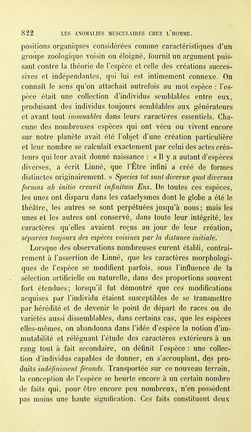 positions organiques considérées comme caractéristiques d'un groupe zoologique voisin ou éloigné, fournit un argument puis- sant contre la théorie de l'espèce et celle des créations succes- sives et indépendantes, cpii lui est intimement connexe. On connaît le sens qu'on attachait autrefois au mot espèce : l'es- pèce était une collection d'individus semblables entre eux, produisant des individus toujours semblables aux générateurs et avant tout immuables dans leurs caractères essentiels. Cha- cune des nombreuses espèces qui ont vécu ou vivent encore sur notre planète avait été l'objet d'une création particulière et leur nombre se calculait exactement par celui des actes créa- tem^s qui leur avait donné naissance : « Il y a autant d'espèces diverses, a écrit Linné, que l'Etre infini a créé de formes distinctes originairement. » Species tôt sunt diversœ quotdiversas formas ab initio creavit injinitum Eus. De toutes ces espèces, les unes ont disparu dans les cataclysmes dont le globe a été le théâtre, les autres se sont perpétuées jusqu'à nous; mais les unes et les autres ont conservé, dans toute leur intégrité, les caractères qu'elles avaient reçus au jour de leur création, séparées toujours des espèces voisines par la distance initiale. Lorsque des observations nombreuses eurent établi, contrai- rement à l'assertion de Linné, que les caractères morphologi- ques de l'espèce se modifient parfois, sous l'influence de la sélection artificielle ou naturelle, dans des proportions souvent fort étendues; lorsqu'il fut démontré que ces modifications acquises par l'individu étaient susceptibles de se transmettre par hérédité et de devenir le point de départ de races ou de variétés aussi dissemblables, dans certains cas, que les espèces elles-mêmes, on abandonna dans l'idée d'espèce la notion d'im- mutabilité et réléguant l'étude des caractères extérieurs à un rang tout à fait secondaire, on définit l'espèce : une collec- tion d'individus capables de donner, en s'accouplant, des Tpro- àvLÛ^ indéfiniment féconds. Transportée sur ce nouveau terrain, la conceplion de l'espèce se heurte encore à un certain nombre de faits qui, pour être encore peu nombreux, n'en possèdent pas moins une haute signification. Ces faits constituent deux
