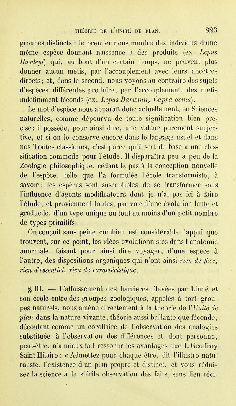 groupes distincts : le premier nous montre des individus d'une même espèce donnant naissance à des produits (ex. Lepiis Huxleyi) qui, au bout d'un certain temps, ne peuvent plus donner aucun métis, par l'accouplement avec leurs ancêtres directs ; et, dans le second, nous voyons au contraire des sujets d'espèces ditîérentes produire, par l'accouplement, des métis indéfiniment féconds (ex. Lepus Darwinii, Capra ovina). Le mot d'espèce nous apparaît donc actuellement, en Sciences naturelles, comme dépourvu de toute signification bien pré- cise; il possède, pour ainsi dire, une valeur purement subjec- tive, et si on le conserve encore dans le langage usuel et dans nos Traités classiques, c'est parce qu'il sert de base à une clas- sification commode pour l'étude. Il disparaîtra peu à peu de la Zoologie philosophique, cédant le pas à la conception nouvelle de l'espèce, telle que l'a formulée l'école transformiste, à savoir : les espèces sont susceptibles de se transformer sous l'influence d'agents modificateurs dont je n'ai pas ici à faire l'étude, et proviennent toutes, par voie d'une évolution lente et graduelle, d'un type unique ou tout au moins d'un petit nombre de types primitifs. On conçoit sans peine combien est considérable l'appui que trouvent, sur ce point, les idées évolutionnistes dans l'anatomie anormale, faisant pour ainsi dire voyager, d'une espèce à l'autre, des dispositions organiques qui n'ont ainsi rien de fîœe, rien d'essentiel, rien de caractéristique. § III. — L'affaissement des barrières élevées par Linné et son école entre des groupes zoologiques, appelés à tort grou- pes naturels, nous amène directement à la théorie de V Unité de plan dans la nature vivante, théorie aussi brillante que féconde, découlant comme un corollaire de l'observation des analogies substituée à l'observation des différences et dont personne, peut-être, n'a mieux fait ressortir les avantages que I. Geoffroy Saint-Hilaire : «Admettez pour chaque être, dit l'illustre natu- raliste, l'existence d'un plan propre et distinct, et vous rédui- sez la science à la stérile observation des faits, sans lien réci-
