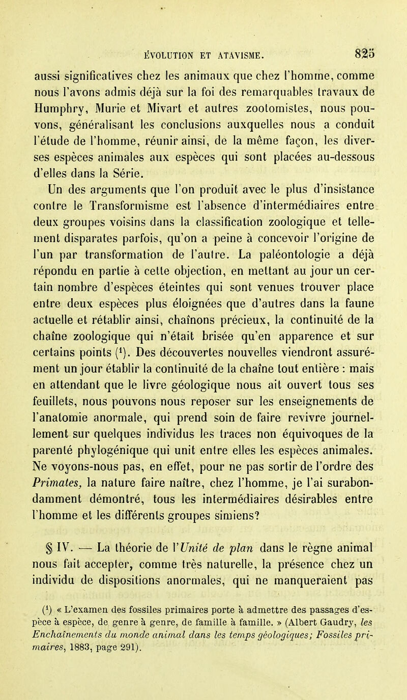 aussi significatives chez les animaux que chez l'homme, comme nous l'avons admis déjà sur la foi des remarquables travaux de Humphry, Mûrie et Mivart et autres zoolomistes, nous pou- vons, généralisant les conclusions auxquelles nous a conduit l'étude de l'homme, réunir ainsi, de la même façon, les diver- ses espèces animales aux espèces qui sont placées au-dessous d'elles dans la Série. Un des arguments que l'on produit avec le plus d'insistance contre le Transformisme est l'absence d'intermédiaires entre deux groupes voisins dans la classification zoologique et telle- ment disparates parfois, qu'on a peine à concevoir l'origine de l'un par transformation de l'autre. La paléontologie a déjà répondu en partie à cette objection, en mettant au jour un cer- tain nombre d'espèces éteintes qui sont venues trouver place entre deux espèces plus éloignées que d'autres dans la faune actuelle et rétablir ainsi, chaînons précieux, la continuité de la chaîne zoologique qui n'était brisée qu'en apparence et sur certains points Des découvertes nouvelles viendront assuré- ment un jour établir la continuité de la chaîne tout entière : mais en attendant que le livre géologique nous ait ouvert tous ses feuillets, nous pouvons nous reposer sur les enseignements de l'anatomie anormale, qui prend soin de faire revivre journel- lement sur quelques individus les traces non équivoques de la parenté phylogénique qui unit entre elles les espèces animales. Ne voyons-nous pas, en effet, pour ne pas sortir de l'ordre des Primates, la nature faire naître, chez l'homme, je l'ai surabon- damment démontré, tous les intermédiaires désirables entre l'homme et les différents groupes simiens? § IV. — La théorie de VUnité de plan dans le règne animal nous fait accepter, comme très naturelle, la présence chez un individu de dispositions anormales, qui ne manqueraient pas (*) « L'examen des fossiles primaii'cs porte à admettre des passades d'es- pèce à espèce, de genre à genre, de famille à famille. » (Albert Gaudry, les Enchaînements du monde animal dans les temps géologiques; Fossiles pri' maires, 1883, page 291).