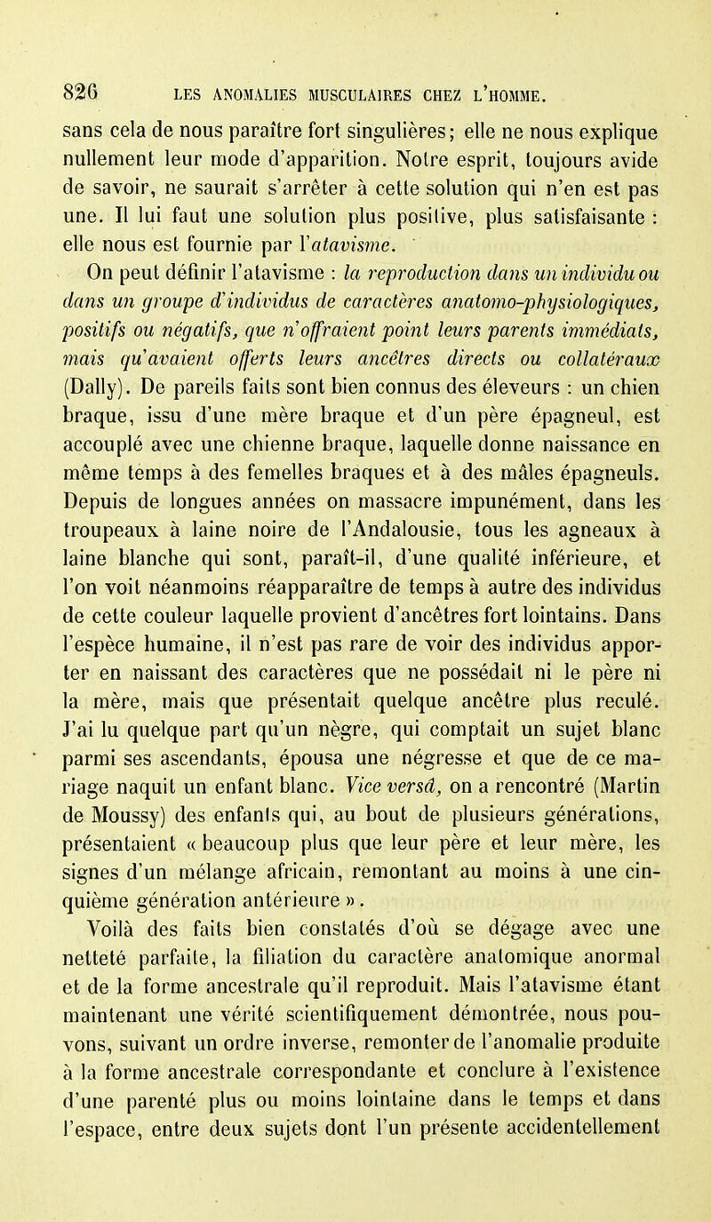 sans cela de nous paraître fort singulières; elle ne nous explique nullement leur mode d'apparition. Notre esprit, toujours avide de savoir, ne saurait s'arrêter à cette solution qui n'en est pas une. Il lui faut une solution plus posilive, plus satisfaisante : elle nous est fournie par Vatavisme. On peut définir l'atavisme : la reproduction dans un individu ou dans un groupe d'individus de caractères anatomo-physiologiques, positifs ou négatifs, que 7i'offraient point leurs parents immédiats, mais quavaient offerts leurs ancêtres directs ou collatéraux (Daily). De pareils faits sont bien connus des éleveurs : un chien braque, issu d'une mère braque et d'un père épagneul, est accouplé avec une chienne braque, laquelle donne naissance en même temps à des femelles braques et à des mâles épagneuls. Depuis de longues années on massacre impunément, dans les troupeaux à laine noire de l'Andalousie, tous les agneaux à laine blanche qui sont, paraît-il, d'une qualité inférieure, et l'on voit néanmoins réapparaître de temps à autre des individus de cette couleur laquelle provient d'ancêtres fort lointains. Dans l'espèce humaine, il n'est pas rare de voir des individus appor- ter en naissant des caractères que ne possédait ni le père ni la mère, mais que présentait quelque ancêtre plus reculé. J'ai lu quelque part qu'un nègre, qui comptait un sujet blanc parmi ses ascendants, épousa une négresse et que de ce ma- riage naquit un enfant blanc. Vice versâ, on a rencontré (Martin de Moussy) des enfanis qui, au bout de plusieurs générations, présentaient « beaucoup plus que leur père et leur mère, les signes d'un mélange africain, remontant au moins à une cin- quième génération antérieure ». Voilà des faits bien constatés d'où se dégage avec une netteté parfaite, la filiation du caractère analomique anormal et de la forme ancestrale qu'il reproduit. Mais l'atavisme étant maintenant une vérité scientifiquement démontrée, nous pou- vons, suivant un ordre inverse, remonter de l'anomalie produite à la forme ancestrale correspondante et conclure à l'existence d'une parenté plus ou moins lointaine dans le temps et dans l'espace, entre deux sujets dont l'un présente accidentellement