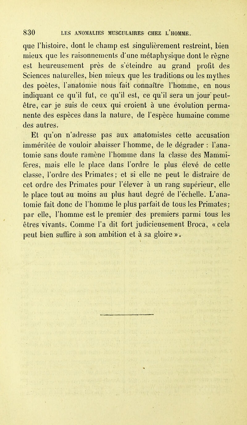 que l'histoire, dont le champ est singulièrement restreint, bien mieux que les raisonnements d'une métaphysique dont le règne est heureusement près de s'éteindre au grand profit des Sciences naturelles, bien mieux que les traditions ou les mythes des poètes, l'anatomie nous fait connaître l'homme, en nous indiquant ce qu'il fut, ce qu'il est, ce qu'il sera un jour'peut- être, car je suis de ceux qui croient à une évolution perma- nente des espèces dans la nature, de l'espèce humaine comme des autres. Et qu'on n'adresse pas aux anatomistes cette accusation imméritée de vouloir abaisser l'homme, de le dégrader : l'ana- tomie sans doute ramène l'homme dans la classe des Mammi- fères, mais elle le place dans l'ordre le plus élevé de cette classe, l'ordre des Primates; et si elle ne peut le distraire de cet ordre des Primates pour l'élever à un rang supérieur, elle le place tout au moins au plus haut degré de l'échelle. L'ana- tomie fait donc de l'homme le plus parfait de tous les Primates; par elle, l'homme est le premier des premiers parmi tous les êtres vivants. Comme l'a dit fort judicieusement Broca, « cela peut bien suffire à son ambition et à sa gloire ».