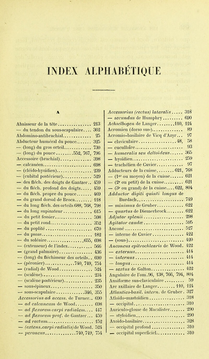 INDEX ALPHABÉTIQUE Abaisseur de la tète 213 — du tendon du sous-scapulaire 362 Abdomino-antibrachial 25 Abducteur huméral du pouce 325 — (long) du gros orteil 730 — (long) du pouce 552, 767, 796 Accessoire (brachial) 398 — calcanéen 698 — (cléido-hyoïdien) 239 — (cubital postérieur) 529 — des fléch. des doigts de Gantzer.. 459 — du fléch. profond des doigts 459 — du fléch. propre du pouce 469 — du grand dorsal de Broca 118 — du long fléch. des orteils 688, 768, 798 — du long supinateur 615 — du petit fessier 598 — du petit rond 352 — du poplité 670 — du psoas 182 — du soléaire 655, 698 — (extenseur) de l'index 566 — (grand palmaire) 436 — (long) du fléchisseur des orteils.. 690 — (péronier) 740, 749, 754 — (radial) de Wood 524 — (scalène) 234 — (scalène postérieur) 235 — sous-épineux 350 — sous-scapulaire 346, 355 Accessorius ad access. de Turner.. 690 — ad calcaneum àe Wood 698 — ad flexorem carpi radialern 4i7  ad flexorem prof, de Gantzer... 459 — ad rectum 152 — (extens.carpiradialis)dc'Wood. 524 — peroîieits 740,7i9, 754 Accessorius (reclus) lateralis 318 — secundus de Humphry 690 Achselbogen de Langer. 110, 124 Acromien (dorso sus-) 89 Acromio-basilaire de Vicq d'Azyr... 97 — claviculaire 48, 58 — cucullaire 93 — humeralis seu deltoïdeus 365 — hyoïdien 259 — trachélien de Cuviér 97 Adducteurs de la cuisse 621, 768 — (l^f ou moyen) de la cuisse 621 — (2« ou petit) de la cuisse 621 — (3« ou grand) de la cuisse.... 622, 804 Adductor digiti quinti longus de Burdach 749 — miwimMS de Gruber 622 — quartus de Diemerbrock 622 Adjutor splenii 298 Agitator caudœ 595 Anconé 527 — interne de Cuvier 422 — (sous-) 420 Anconeus epitrochlearis de Wood. 422 — externus 414 — internus 414 — longus 414 — sextus de Gai ton 422 Angulaire de l'om.96, 138, 766, 794, 804 Ansiforme sus-claviculaire 59 Arc axillaire de Langer 110, 124 Atlantico-basil. intern. de Gruber. 327 Atloïdo-mastoïdien 318 — occipital. 310 Auriculo-glosse de Macalister 290 — styloïdien 290 Axoïdo-basilaire 328 — occipital profond 310 — occipital superficiel 310