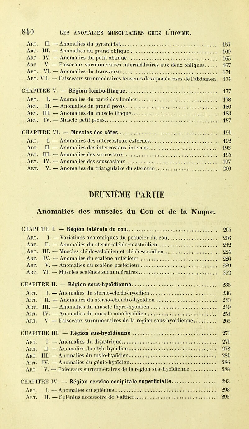 Art. II. — Anomalies du pyramidal 157 Art. III. — Anomalies du grand oblique 160 Art. IV. — Anomalies du petit oblique 165 Art. V. — Faisceaux surnuméraires intermédiaires aux deux obliques 167 Art. VI. — Anomalies du transverse 171 Art. vu. — Faisceaux surnuméraires tenseurs des aponévroses de l'abdomen. 174 CHAPITRE V. — Région lombo-iliaque 177 Art. I. — Anomalies du carré des lombes 178 Art. II. — Anomalies du grand psoas 180 Art. III. — Anomalies du muscle iliaque 183 Art. IV. — Muscle petit psoas 187 CHAPITRE VI. — Muscles des côtes 191 Art. I. — Anomalies des intercostaux externes 192 Art. II. — Anomalies des intercostaux internes 193 Art. m. — Anomalies des surcostaux 195 Art. IV. — Anomalies des souscostaux 197 Art. V. — Anomalies du triangulaire du sternum 200 DEUXIÈME PARTIE Anomalies des muscles du Cou et de la Nuque. CHAPITRE I. — Région latérale du cou 205 Art. I.—Variations anatomiques du peaucier du cou 206 Art. II. — Anomalies du sterno-cléido-mastoïdien 212 Art. ni. — Muscles cléido-atloïdien et cléido-axoïdien 224 Art. IV.— Anomalies du scalène antérieur 220 Art. V. — Anomalies du scalène postérieur 229 Art. VI. — Muscles scalènes surnuméraires 232 CHAPITRE II. — Région sous-hyoïdienne 236 Art. I. — Anomalies du sterno-cléido-hyoïdien 236 Art. II. — Anomalies du sterno-chondro-hyoïdien 243 Art. III. — Anomalies du muscle thyro-hyoïdien 2i9 Art. IV. — Anomalies du muscle omo-liyoïdien 251 Art. V. — Faisceaux surnuméraires de la région sous-hyoïdienne 265 CHAPITRE III. — Région sus-hyoïdienne 271 Art. I. — Anomalies du digastrique 271 Art. II. — Anomalies du stylo-hyoïdien 278 Art. III.—Anomalies du mylo-hyoïdien 28i Art. IV. — Anomalies du génio-hyoïdien 286 Art. V. — Faisceaux surnuméraires de la région sus-hyoïdienne 288 CHAPITRE IV. — Région cervico-occipitale superficielle 293 Art. I. — Anomalies du splénius 293 Art. II, — Splénius accessoire de Valther 298