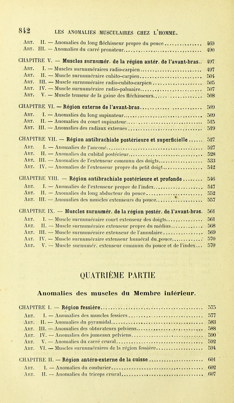 Art. II. — Anomalies du long fléchisseur propre du pouce 469 Art. III. — Anomalies du carré pronateur 490 CHAPITRE V. — Muscles swrnumér. de la région antér. de l'avant-bras.. 497 Art. I. — Muscles surnuméraires radio-carpien 497 Art. II. — Muscle surnuméraire cubito-carpien 504 Art. III. — Muscle surnuméraire radio-cubito-carpien 505 Art. IV. — Muscle surnuméraire radio-palmaire , .507 Art. V. — Muscle tenseur de la gaine des fléchisseurs 508 CHAPITRE VI. — Région externe de l'avant-bras 509 Art. I. — Anomalies du long supinateur 509 . Art. II. — Anomalies du court supinateur 515 Art. III. — Anomalies des radiaux externes 519 CHAPITRE VII. — Région antibrachiale postérieure et superficielle 527 Art. I. — Anomalies de l'anconé 527 Art. II. — Anomalies du cubital postérieur 528 Art. III. — Anomalies de l'extenseur commun des doigts 533 Art. IV. — Anomalies de l'extenseur propre du petit doigt 542 CHAPITRE VIII. — Région antibrachiale postérieure et profonde 546 Art. I. — Anomalies de l'extenseur propre de l'index 547 Art. II. — Anomalies du long abducteur du pouce 552 Art. III. — Anomalies des muscles extenseurs du pouce 557 CHAPITRE IX. — Muscles surnumér. de la région postér. de l'avant-bras. 561 Art. I. — Muscle surnuméraire court extenseur des doigts 561 Art. II. — Muscle surnuméraire extenseur propre du médius 568 Art. III. — Muscle surnuméraire extenseur de l'aniudaire 569 Aat. IV. — Muscle surnuméraire extenseur huméral du.pouce .' 570 Art. V. — Muscle surnumér. extenseur commun du pouce et de l'index... 570 QUATRIÈME PARTIE Anomalies des muscles du Membre inférieur. CHAPITRE I. — Région fessière 575 Art. I. — Anomalies des muscles fessiers 577 Art. II. — Anomalies du pyramidal 583 Art. III. — Anomalies des obturateurs pelviens 588 Art. IV. — Anomalies des jumeaux pelviens 590 Art. V. — Anomalies du carré crural 592 Art. VI. — Muscles surnuméraires de la région fessière 594 CHAPITRE II. — Région antéro-externe de la cuisse 601 Art. I.—Anomalies du couturier 602 Art. II. — Anomalies du triceps crural 607