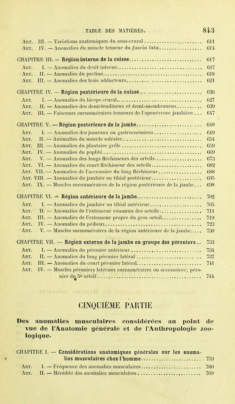Art. III. — Variations anatomiques du sous-crural 611 Art. IV.—Anomalies du muscle tenseur du/ascia ?a(a 614 CHAPITRE III. - Région interne de la cuisse 617 Art. I. — Anomalies du droit interne 617 Art. II. — Anomalies du pectiné 618 Art. III. — Anomalies des trois adducteurs 621 CHAPITRE IV. — Région postérieure de la cuisse 626 Art. I. — Anomalies du biceps crural 6*27 Art. il — Anomalies des deini-tendineux et demi-membraneux 639 Art. III. — Faisceaux surnuméraires tenseurs de l'aponévrose jambière 647 CHAPITRE V. — Région postérieure de la jambe 648 Art. I.—Anomalies des jumeaux ou gastrocnémiens 649 Art. II. — Anomalies du muscle soléaire 654 Art. III. — Anomalies du plantaire grêle 659 Art.' IV. — Anomalies du poplité 669 Art. V. — Anomalies des longs fléchisseurs des orteils 673 Art. VI. — Anomalies du court fléchisseur des orteils 682 Art. vil—Anomalies de l'accessoire du long fléchisseur 688 Art. VIII. — Anomalies du jambier ou tibial postérieur 695 Art. IX. — Muscles surnuméraires de la région postérieure de la jambe .,. 698 CHAPITRE VI. — Région antérieure de la jambe 702 Art. I.—Anomalies du jambier ou tibial antérieur 705 Art. il — Anomalies de l'extenseur commun des orteils 711 Art. III. — Anomalies de l'extenseur propre du gros orteil 719 Art. IV. — Anomalies du pédieux 723 Art. V. — Muscles surnuméraires de la région antérieure de la jambe 730 CHAPITRE VII. — Région externe de la jambe ou groupe des péroniers .. 733 Art. I. — Anomalies du péronier antérieur 734 Art. IL — Anomalies du long péronier latéral' 737 Art. III. — Anomalies du court péronier latéraL 741 Art. IV. — Muscles péroniers latéraux surnuméraires ou accessoires; péro- nier di^5e orteil 744 CINQUIÈME PARTIE Des anomalies musculaires considérées au point de vue de l'Anatomie générale et de l'Anthropologie zoo- logique. CHAPITRE I. — Considérations anatomiques générales sur les anoma- f lies musculaires chez l'homme 759 Art. I. — Fréquence des anomalies musculaires 760 Art. II. — Hérédité des anomalies musculaires 769
