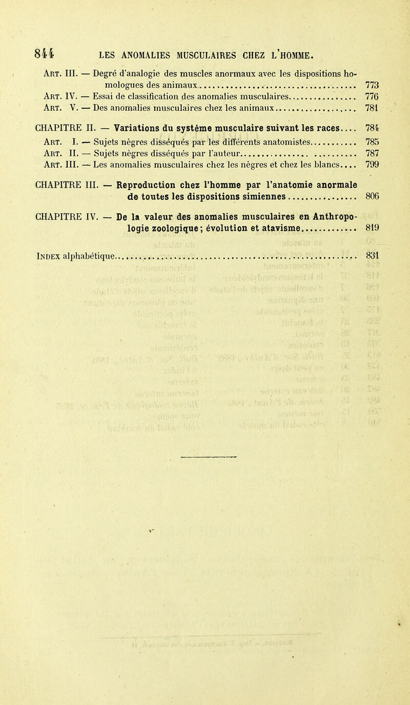 Art. III. — Degré d'analogie des muscles anormaux avec les dispositions ho- mologues des animaux 773 Art. IV. — Essai de classification des anomalies musculaires 776 Art. V. — Des anomalies musculaires chez les animaux 781 CHAPITRE II. — Variations du système musculaire suivant les races 784 Art. I. — Sujets nègres disséqués par les différents anatomistes 785 Art. II. — Sujets nègres disséqués par l'auteur 787 Art. III. — Les anomalies musculaires chez les nègres et chez les blancs.... 799 CHAPITRE III. — Reproduction chez l'homme par l'anatomie anormale de toutes les dispositions simiennes 806 CHAPITRE IV. — De la valeur des anomalies musculaires en Anthropo- logie zoologique ; évolution et atavisme 819 Index alphabétique 831