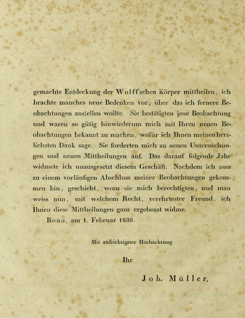 gemachte Entdeckung der W ol ff sehen Körper mittheilen, ich brachte manches neue Bedenken vor, über das ich fernere Be- obachtungen anslellen wollte. Sie bestätigten jene Beobachtung und waren so gütig hinwiederum mich mit Ihren neuen Be- obachtungen bekannt zu machen, wofür ich Ihnen meinen herz- lichsten Dank sage. Sie forderten mich zu neuen Untersuchun- gen und neuen Mittheilungen auf. Das darauf folgende Jahr widmete ich unausgesetzt diesem Geschäft. Nachdem ich nun zu einem vorläufigen Abschluss meiner Beobachtungen gekom- men bin, geschieht, wozu sie mich berechtigten, und man weiss nun, mit welchem Recht, verehrtester Freund, ich Ihnen diese Mittheilungen ganz ergebenst widme. Bonn, am 1. Februar 1830. Mit aufrichtigster Hochachtung Ihr Joh. Müller.