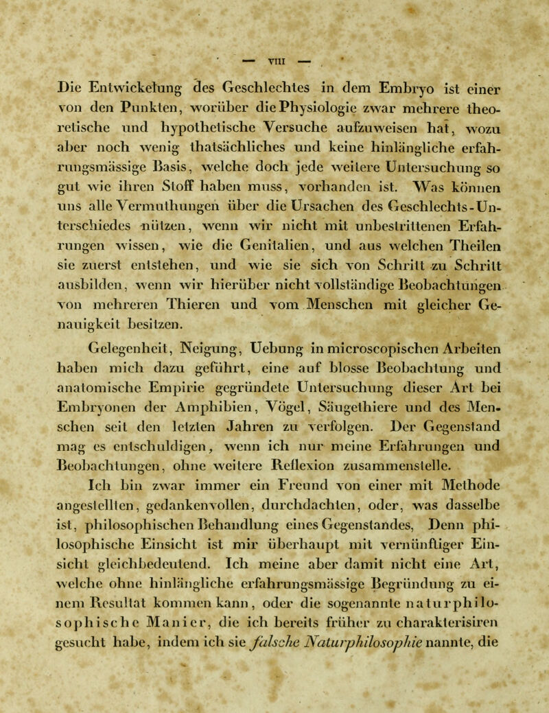 Die Entwicklung des Geschlechtes in dem Embryo ist einer von den Punkten, worüber die Physiologie zwar mehrere theo- retische und hypothetische Versuche aufzuweisen hat, wozu aber noch wenig thatsächliches und keine hinlängliche erfah- rungsmässige Basis, welche doch jede weitere Untersuchung so gut wie ihren Stoff haben muss, vorhanden ist. Was können uns alle Vermuthungen über die Ursachen des Geschlechts-Un- terschiedes -nützen, wenn wir nicht mit unbestrittenen Erfah- rungen wissen, wie die Genitalien, und aus welchen Theilen sie zuerst entstehen, und wie sie sich von Schritt zu Schritt ausbilden, wenn wir hierüber nicht vollständige Beobachtungen von mehreren Thieren und vom Menschen mit gleicher Ge- nauigkeit besitzen. Gelegenheit, Neigung, Uebung in microscopischen Arbeiten haben mich dazu geführt, eine auf blosse Beobachtung und anatomische Empirie gegründete Untersuchung dieser Art bei Embryonen der Amphibien, Vögel, Säugethiere und des Men- schen seit den letzten Jahren zu verfolgen. Der Gegenstand mag es entschuldigen, wenn ich nur meine Erfahrungen und Beobachtungen, ohne weitere Reflexion zusammenstelle. Ich bin zwar immer ein Freund von einer mit Methode angestellten, gedankenvollen, durchdachten, oder, was dasselbe ist, philosophischen Behandlung eines Gegenstandes, Denn phi- losophische Einsicht ist mir überhaupt mit vernünftiger Ein- sicht gleichbedeutend. Ich meine aber damit nicht eine Art, welche ohne hinlängliche erfahrungsmässige Begründung zu ei- nem Resultat kommen kann , oder die sogenannte naturphilo- sophische Manier, die ich bereits früher zu charakterisiren gesucht habe, indem ich sie falsche Naturphilosophie nannte, die