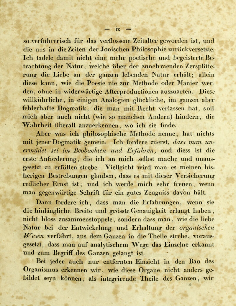 so verführerisch für das verflossene Zeitaller geworden ist, und die uns in die Zeiten der Jonischen Philosophie zurückversetzte. Ich tadele damit nicht eine mehr poetische und begeisterte Be- trachtung der Natur, welche über der zunehmenden Zersplitte- rung die Liebe an der ganzen lebenden Natur erhalt; allein diese kann, wie die Poesie nie zur Methode oder Manier wer- den, ohne in widerwärtige Afterproductionen auszuarten. Dies^ willkührliche, in einigen Analogien glückliche, im ganzen aber fehlerhafte Dogmatik, die man mit Recht verlassen hat, soll mich aber auch nicht (wie so manchen Andern) hindern, die Wahrheit überall anzuerkennen, wo ich sie finde. Aber was ich philosophische Methode nenne, hat nichts mit jener Dogmatik gemein. Ich fordere zuerst, dass man un- ermüdet sei im Beobachten und Erfahren, und diess ist die erste Anforderung, die ich an mich selbst mache und unaus- gesetzt zu erfüllen strebe. Vielleicht wird man es meinen bis- herigen Bestrebungen glauben, dass es mit dieser Versicherung redlicher Ernst ist; und ich werde mich sehr freuen, wenn man gegenwärtige Schrift für ein gutes Zeugniss davon hält. Dann fordere ich, dass man die Erfahrungen, wenn sie die hinlängliche Breite und grösste Genauigkeit erlangt haben , nicht bloss zusammenstoppele, sondern dass man, wie die liebe Natur bei der Entwickelung und Erhaltung der organischen W^esen verfährt, aus dem Ganzen in die Theile strebe, voraus- gesetzt, dass man auf analytischem Wege das Einzelne erkannt und zum Begriff des Ganzen gelangt ist. Bei jeder auch nur entfernten Einsicht in den Bau des Organismus erkennen wir, wie diese Organe nicht anders ge- bildet seyn können, als integrirende Theile des Ganzen, wir