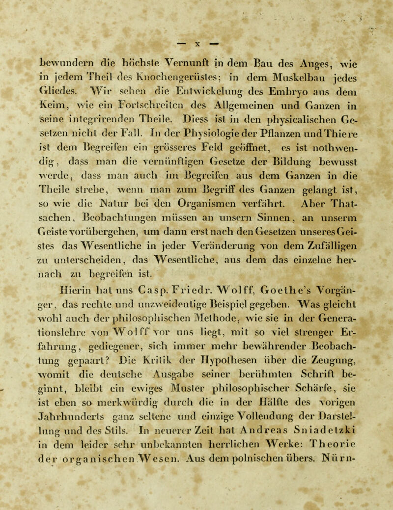 bewundern die höchste Vernunft in dem Bau des Auges, wie in jedem Theil des Knochengerüstes; in dem Muskelbau jedes Gliedes. Wir sehen die Entwickelung des Embryo aus dem Keim, wie ein Fortschreiten des Allgemeinen und Ganzen in seine integrirenden Theile. Diess ist in den physicalischen Ge- setzen nicht der Fall. In der Physiologie der Pflanzen undThiere ist dem Begreifen ein grösseres Feld geöffnet, es ist nothwen- dig , dass man die vernünftigen Gesetze der Bildung bewusst werde, dass man auch im Begreifen aus dem Ganzen in die Theile strebe, wenn man zum Begriff des Ganzen gelangt ist, so wie die Natur bei den Organismen verfährt. Aber That- sachen, Beobachtungen müssen an unsern Sinnen, an unserm Geiste vorübergehen, um dann erst nach den Gesetzen unseres Gei- stes das Wesentliche in jeder Veränderung von dem Zufälligen zu unterscheiden, das Wesentliche, aus dem das einzelne her- nach zu begreifen ist. Hierin hat uns Casp. Friedr. Wolff, Goethe's Vorgän- ger, das rechte und unzweideutige Beispiel gegeben. Was gleicht wohl auch der philosophischen Methode, wie sie in der Genera- tionslehre von Wolff vor uns liegt, mit so viel strenger Er- fahrung, gediegener, sich immer mehr bewährender Beobach- tung gepaart? Die Kritik der Hypothesen über die Zeugung, womit die deutsche Ausgabe seiner berühmten Schrift be- ginnt, bleibt ein ewiges Musler philosophischer Schärfe, sie ist eben so merkwürdig durch die in der Hälfte des vorigen Jahrhunderts ganz seltene und einzige Vollendung der Darstel- lung und des Stils. In neuerer Zeit hat Andreas Sniadetzki in dem leider sehr unbekannten herrlichen Werke: Theorie der organischen W c s e n. Aus dem polnischen übers. N ü r n-