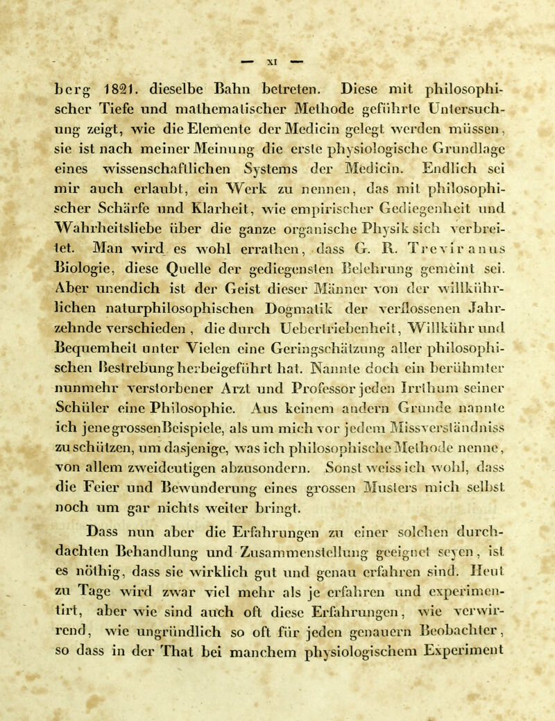 berg 1821. dieselbe Bahn betreten. Diese mit philosophi- scher Tiefe und mathematischer Methode geführte Untersuch- ung zeigt, wie die Elemente derMedicin gelegt werden müssen, sie ist nach meiner Meinung die erste physiologische Grundlage eines wissenschaftlichen Systems der Medicin. Endlich sei mir auch erlaubt, ein Werk zu nennen, das mit philosophi- scher Schärfe und Klarheit, wie empirischer Gediegenheit und Wahrheitsliebe über die ganze organische Physik sich verbrei- tet. Man wird es wohl errathen, dass G. R. Trcviranus Biologie, diese Quelle der gediegensten Belehrung gemeint sei. Aber unendich ist der Geist dieser Männer von der willkühr- lichen naturphilosophischen Dogmatik der verflossenen Jahr- zehnde verschieden , die durch Uebertriebenheit, Willkührund Bequemheit unter Vielen eine Geringschätzung aller philosophi- schen Bestrebung herbeigeführt hat. Naniute doch ein berühmter nunmehr verstorbener Arzt und Professor jeden Irrthum seiner Schüler eine Philosophie. Aus keinem andern Grunde nannte ich jenegrossenBcispiele, als um mich vor jedem Missverständniss zu schützen, um dasjenige, was ich philosophische Methode nenne, von allem zweideutigen abzusondern. Sonst weiss ich wohl, dass die Feier und Bewunderung eines grossen Musters mich selbst noch um gar nichts weiter bringt. Dass nun aber die Erfahrungen zu einer solchen durch- dachten Behandlung und Zusammenstellung geeignet Seyen, ist es nöthig, dass sie wirklich gut und genau erfahren sind. Heut zu Tage wird zwar viel mehr als je erfahren und experimen- tirt, aber wie sind auch oft diese Erfahrungen, wie verwir- rend, wie ungründlich so oft für jeden genauem Beobachter, so dass in der That bei manchem physiologischem Experiment