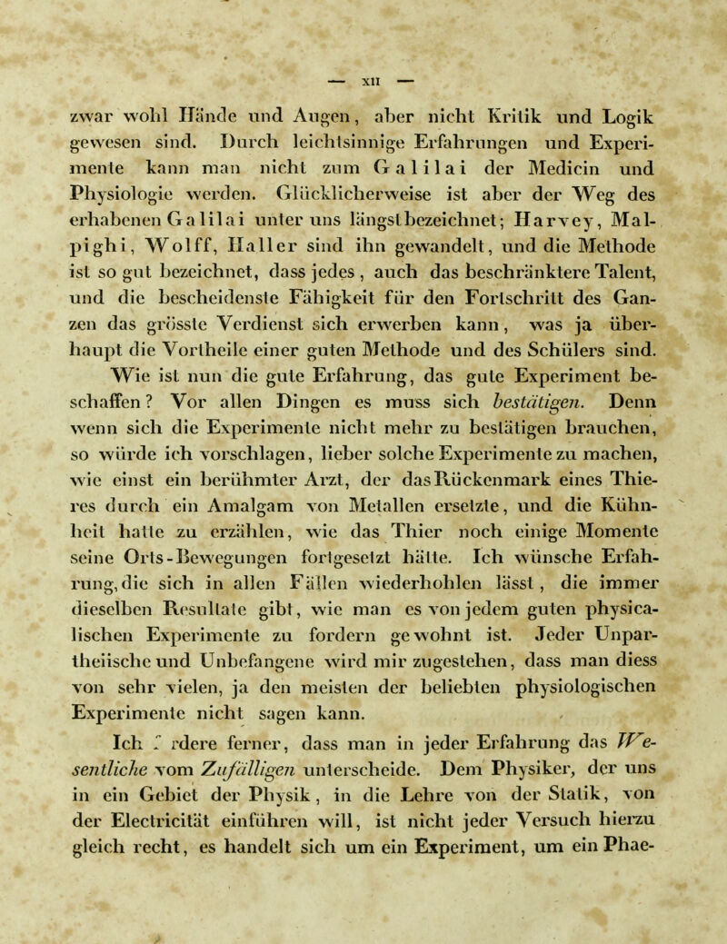 zwar wohl Hände und Augen, aber nicht Kritik und Logik gewesen sind. Durch leichtsinnige Erfahrungen und Experi- mente kann man nicht zum Galilai der Medicin und Physiologie werden. Glücklicherweise ist aber der Weg des erhabenen Ga lila i unter uns langst bezeichnet; Harvey, Mal- pighi, Wolff, Haller sind ihn gewandelt, und die Methode ist so gut bezeichnet, dass jedes , auch das beschranktere Talent, und die bescheidenste Fähigkeit für den Forlschritt des Gan- zen das grosste Verdienst sich erwerben kann, was ja über- haupt die Vortheile einer guten Methode und des Schülers sind. Wie ist nun die gute Erfahrung, das gute Experiment be- schaffen ? Vor allen Dingen es muss sich bestätigen. Denn wenn sich die Experimente nicht mehr zu bestätigen brauchen, so würde ich vorschlagen, lieber solche Experimente zu machen, wie einst ein berühmter Arzt, der das Rückenmark eines Thie- res durch ein Amalgam von Metallen ersetzte, und die Kühn- heit hatte zu erzählen, wie das Thier noch einige Momente seine Orts-Bewegungen fortgesetzt hätte. Ich wünsche Erfah- rung, die sich in allen Fällen wiederhohlen lässt , die immer dieselben Resultate gibt, wie man es von jedem guten physica- lischen Experimente zu fordern gewohnt ist. Jeder Unpar- theiische und Unbefangene wird mir zugestehen, dass man diess von sehr vielen, ja den meisten der beliebten physiologischen Experimente nicht sagen kann. Ich r rdere ferner, dass man in jeder Erfahrung das We- sentliche vom Zufälligen unterscheide. Dem Physiker, der uns in ein Gebiet der Physik, in die Lehre von der Statik, von der Electricität einführen will, ist nicht jeder Versuch hierzu gleich recht, es handelt sich um ein Experiment, um ein Phae-