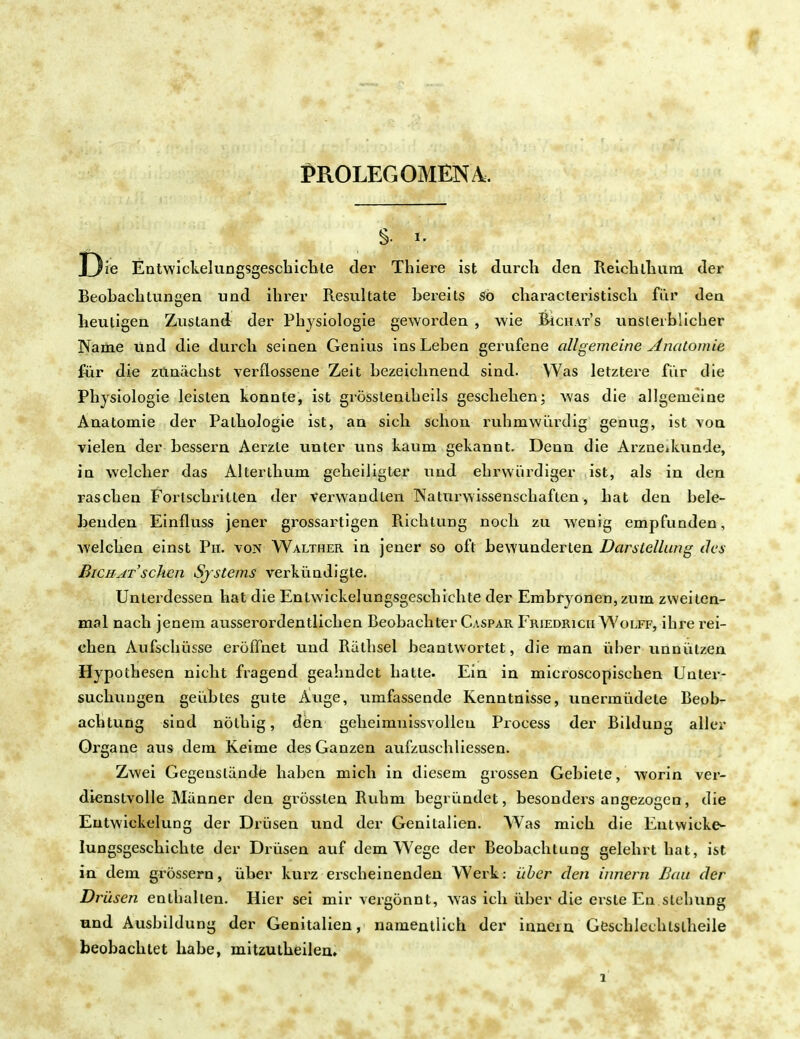 PROLEG OMEN Ä. J)ie Entwickelungsgeschichte der Thiere ist durch den Reichllmm der Beobaclitungen und ihrer Resultate bereits so characleristisch für dea heutigen Zustand der Physiologie geworden , wie Bichat's unsterblicher Name und die durch seinen Genius ins Leben gerufene allgemeine Anatomie für die zunächst verflossene Zeit bezeichnend sind. Was letztere fiir die Physiologie leisten konnte, ist grössteniheils geschehen; was die allgemeine Anatomie der Pathologie ist, an sich schon ruhmwürdig genug, ist von vielen der bessern Aerzle unter uns kaum gekannt. Denn die Arzneikunde, in welcher das Alterthum geheiligter und ehrwürdiger ist, als in den raschen Fortschritten der verwandten Naturwissenschaften, hat den bele- benden Einfluss jener grossartigen Richtung noch zu wenig empfunden, welchen einst Ph. von Walther in jener so oft bewunderten Darstellung des Bichat'sehen Systems verkündigte. Unterdessen hat die Entwickelungsgeschichte der Embryonen, zum zweiten- mal nach jenem ausserordentlichen Beobachter Caspar Friedrich Wolff, ihre rei- chen Aufschüsse eröffnet und Rathsei beantwortet, die man über unnützen Hypothesen nicht fragend geahndet hatte. Ein in microscopischen Unter- suchungen geübtes gute Auge, umfassende Kenntnisse, unermüdete Beob- achtung sind nöthig, den geheimnissvollen Process der Bildung aller Organe aus dem Keime des Ganzen aufzuschliessen. Zwei Gegenstände haben mich in diesem grossen Gebiete, worin ver- dienstvolle Männer den grössten Ruhm begründet, besonders angezogen, die Entwicklung der Drüsen und der Genitalien. Was mich die Entwicke- lungsgeschichte der Drüsen auf dem Wege der Beobachtung gelehrt hat, ist in dem grössern, über kurz erscheinenden Werk: über den Innern Bau der Drüsen enthalten. Hier sei mir vergönnt, was ich über die erste En.sichung und Ausbildung der Genitalien, namentlich der hinein Geschlechtstheile beobachtet habe, mitzutheilen.