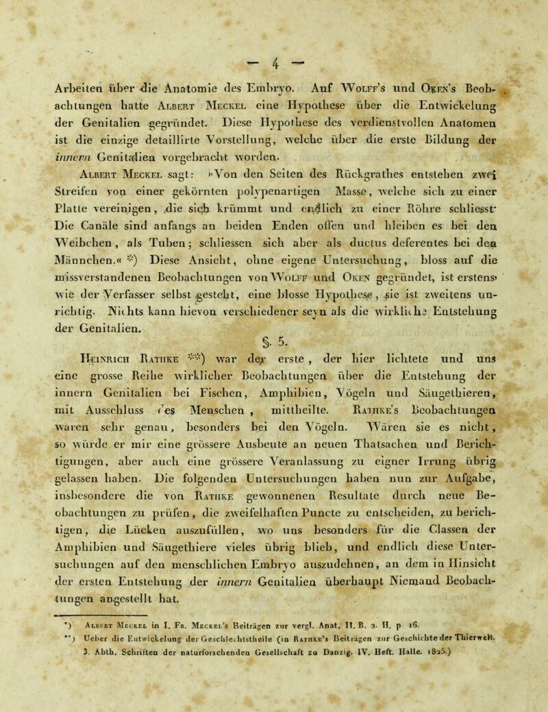 Arbeiten über -die Anatomie des Embryo. Auf Wolff's und Okf.n's Beob- achtungen batte Albert Meckel eine Hypothese über die Entwickelung der Genitalien gegi-ündet. Diese Hypothese des verdienstvollen Anatomen ist die einzige detaillirte Vorstellung, welche über die erste Bildung der innern Genitalien vorgebracht worden. Albert Meckel sagt: »Von den Seiten des Riickgrathes entstehen zwei Streifen von einer gekörnten polypenartigen Masse, welche sich zu einer Platte vereinigen, ,die sich krümmt und cimlich zu einer Röhre schliefst' Die Canäle sind anfangs an beiden Enden offen und bleiben es bei den Weibchen, als Tuben; schliessen sich aber als ductus defei'entes bei dea Männchen.« *) Diese Ansicht, ohne eigene Untersuchung, bloss auf die missverstandenen Beobachtungen voqWolff und Oken gegründet, ist erstens' wie der Verfasser selbst-gesteht, eine blosse Hypothese, sie ist zweitens un- richtig. Nichts kann bievon verschiedener seyn als die wirklkha Entstehung der Genitalien. §• 5. Heinrich Rathke **) war de,r erste , der hier lichtete und uns eine grosse Reihe wirklicher Beobachtungen über die Entstehung der innern Genitalien bei Fischen, Amphibien, Vögeln und Säugetbieren, mit Ausschluss <~es Menschen , mittheilte. Raihke's Beobachtungen waren sehr genau, besonders bei den Vögeln. Wären sie es nicht, so würde er mir eine grössere Ausbeute an neuen Thatsachen und Berich- tigungen, aber auch eine grössere Veranlassung zu eigner Irrung übrig gelassen haben. Die folgenden Untersuchungen haben nun zur Aufgabe, insbesondere die von Ratiike gewonnenen Resultate durch neue Be- obachtungen zu prüfen, die zweifelhaften Puncte zu entscheiden, zu berich- tigen, die Lücken auszufüllen, wo uns besonders für die Gassen der Amphibien und Säugethiere vieles übrig blieb, und endlich diese Unter- suchungen auf den menschlichen Embryo auszudehnen, an dem in Hinsicht der ersten Entstehung der innern Genitalien überhaupt Niemand Beobach- tungen angestellt hat. *) Albkht Meckel in I. Fr. Meckel's Beiträgen zur vergt. Anat. II. B. i. II. p l6. ) Ueber die Entwickelung der Gcschlethtstheile (in Rathke's Beiträgen zur Geschichte der Thierwelt.