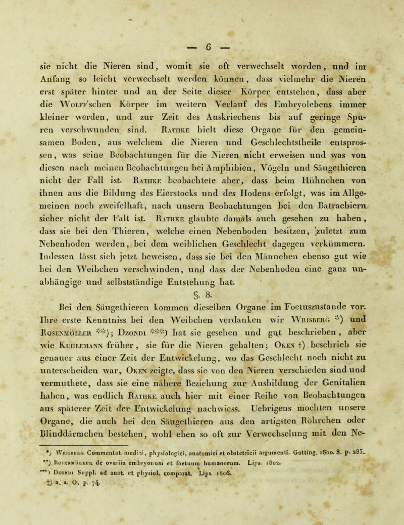 I — 6 — sie nicht die Nieren sind, womit sie oft verwechselt worden, und im Anfang so leicht verwechselt werden können, dass vielmehr die Nieren erst später hinter und an der Seite dieser Körper entstehen, dass aber die WoLFFSchen Körper im weitem Verlauf des Embryolebens immer kleiner werden, und zur Zeit des Auskriechens bis auf geringe Spu- ren verschwunden sind. Rathke hielt diese Organe für den gemein- samen Boden, aus welchem die Nieren und Geschlechtslheile entspros- sen, was seine Beobachtungen für die Nieren nicht erweisen und was von diesen nach meinen Beobachtungen bei Amphibien, Vögeln und Säugelhieren nicht der Fall ist. Rathke beobachtete aber, dass beim Hühnchen von ihnen aus die Bildung des Eierstocks und des Hodens erfolgt, was im Allge- meinen noch zweifelhaft, nach unsern Beobachtungen bei den Batrachiern sicher nicht der Fall ist. Rathke glaubte damals auch gesehen zu haben , dass sie bei den Thieren, welche einen Nebenboden besitzen, 'zuletzt zum Nebenhoden werden, bei dem weiblichen Geschlecht dagegen verkümmern. Indessen lässt sich jetzt beweisen, dass sie bei den Männchen ebenso gut wie bei den Weibchen verschwinden, und dass der Nebenhoden eine ganz un- abhängige und selbstständige Entstehung hat. S. 8. Bei den Säugethieren kommen dieselben Organe im Foetuszustande vor. Ihre erste Kenntniss bei den Weihchen verdanken wir Wrisberg *) und RoseismLiller **)j Dzoisdi hat sie gesehen und gut beschrieben, aber wie KctiLEMANiM früher, sie für die Nieren gehalten; Oken t) beschrieb sie genauer aus einer Zeit der Entwickelung, wo das Geschlecht noch nicht zu unterscheiden war, Oken zeigte, dass sie von den Nieren verschieden sind und vermuthete, dass sie eine nähere Beziehung zur Ausbildung der Genitalien haben, was endlich Rathke auch hier mit einer Reihe von Beobachtungen aus späterer Zeit der Entwickelung nachwiess. Uebrigens mochten unsere Organe, die auch bei den Säugethieren aus den artigsten Röhrchen oder Blinddärmchen bestehen, wohl eben so oft zur Verwechselung mit den Ne- *j Wrisberg Coromcntat. medi bi, physiologici, anatomici et obstetricii argumenti. Gotting. 1800. 8- p- 283. **) IiosEWMÜLLER. de ovariis embryorium et foetuura humanorum. Lips. 1802» ***) Dzokdi Suppl. ad anat. et physiol. comparat. Lips. i8cfik tj a.. a. O. p. 74.