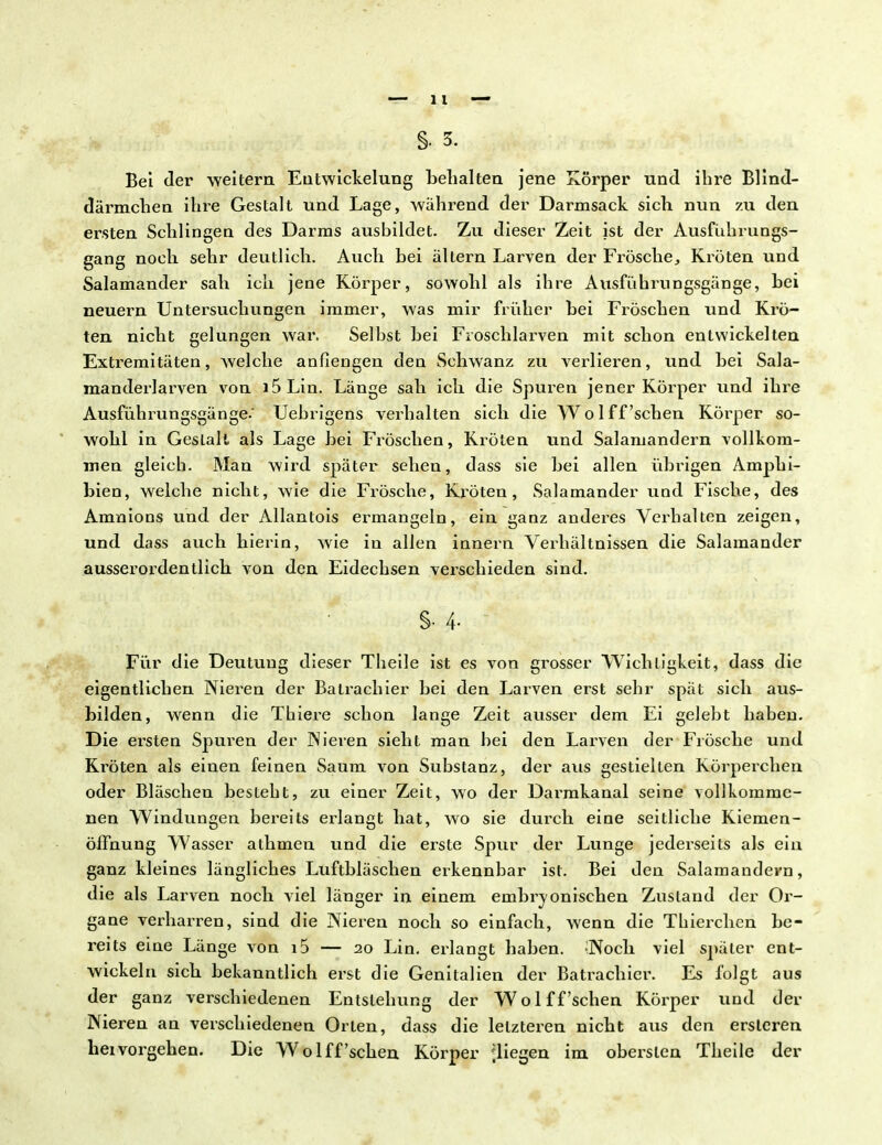 Bei der weitem Entwicklung behalten jene Körper und ihre Blind- därmchen ihre Gestalt und Lage, während der Dai^msack sich nun zu den ersten Schlingen des Darras ausbildet. Zu dieser Zeit ist der Ausführungs- gang noch sehr deutlich. Auch bei altern Larven der Frösche, Kröten und Salamander sah ich jene Körper, sowohl als ihre Ausführungsgänge, bei neuern Untersuchungen immer, was mir früher bei Fröschen und Krö- ten nicht gelungen war. Seihst bei Froschlarven mit schon entwickelten Extremitäten, welche anfiengen den Schwanz zu verlieren, und bei Sala- manderlarven von i5Lin. Länge sah ich die Spuren jener Körper und ihre Ausführungsgänge.' Uebrigens verhalten sich die Wolff'sehen Körper so- wohl in Geslalt als Lage bei Fröschen, Kröten und Salamandern vollkom- men gleich. Man wird später sehen, dass sie bei allen übrigen Amphi- bien, welche nicht, wie die Frösche, Kröten , Salamander und Fische, des Amnions und der Allantois ermangeln, ein ganz anderes Verhalten zeigen, und dass auch hierin, wie in allen innern Verhältnissen die Salamander ausserordentlich von den Eidechsen verschieden sind. S- 4- Für die Deutung dieser Theile ist es von grosser Wichtigkeit, dass die eigentlichen Nieren der Balrachier bei den Larven erst sehr spät sich aus- bilden, wenn die Thiere schon lange Zeit ausser dem Ei gelebt haben. Die ersten Spuren der Nieren sieht man bei den Larven der Frösche und Ki'öten als einen feinen Saum von Substanz, der aus gestielten Körperchen oder Bläschen besteht, zu einer Zeit, wo der Darmkanal seine vollkomme- nen Windungen bereits erlangt hat, wo sie durch eine seitliche Kiemen- öffnung Wasser athmen und die erste Spur der Lunge jederseits als ein ganz kleines längliches Luftbläschen erkennbar ist. Bei den Salamandern, die als Larven noeb viel länger in einem embrvonischen Zustand der Or- gane verharren, sind die Nieren noch so einfach, wenn die Thierchen be- reits eine Länge von i5 — 20 Lin. erlangt haben. ;Noch viel später ent- wickeln sich bekanntlich erst die Genitalien der Batrachier. Es folgt aus der ganz verschiedenen Entstehung der Wolff'sehen Körper und der Nieren an verschiedenen Orten, dass die letzteren nicht aus den ersleren hei vorgehen. Die Wolff'sehen Körper fliegen im obersten Theile der