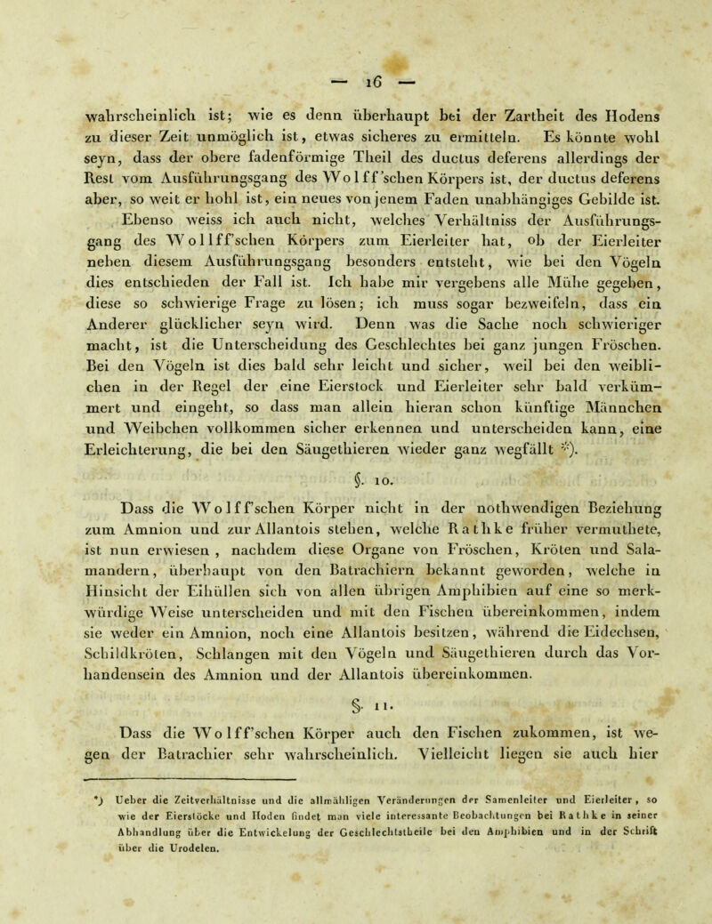 wahrscheinlich ist; wie es denn überhaupt bei der Zartheit des Hodens zu dieser Zeit unmöglich ist, etwas sicheres zu ermitteln. Es könnte wohl seyn, dass der obere fadenförmige Theil des ductus deferens allerdings der Rest vom Ausführungsgang des Wo 1 ff sehen Körpers ist, der ductus deferens aber, so weit er hohl ist, ein neues von jenem Faden unabhängiges Gebilde ist. Ebenso weiss ich auch nicht, welches Verhältniss der Ausführungs- gang des Wollff'schen Körpers zum Eierleiter hat, ob der Eierleiter neben diesem Ausfiihrungsgang besonders entsieht, wie bei den Vögeln dies entschieden der Fall ist. Ich habe mir vergebens alle Mühe gegeben, diese so schwierige Frage zu lösen; ich muss sogar bezweifeln, dass ein Anderer glücklicher seyn wird. Denn was die Sache noch schwieriger macht, ist die Unterscheidung des Geschlechtes bei ganz jungen Fröschen. Bei den Vögeln ist dies bald sehr leicht und sicher, weil bei den weibli- chen in der Regel der eine Eierstock und Eierleiter sehr bald verküm- mert und eingeht, so dass man allein hieran schon künftige Männchen und Weibchen vollkommen sicher erkennen und unterscheiden kann, eine Erleichterung, die bei den Säugethieren wieder ganz wegfällt §• io. Dass die Wo 1 ff sehen Körper nicht in der nothwendigen Beziehung zum Amnion und zur Allantois stehen, welche Rathke früher vermuthete, ist nun erwiesen , nachdem diese Organe von Fröschen, Kröten und Sala- mandern, überhaupt von den Batrachiern bekannt geworden, welche in Hinsicht der Eihüllen sich von allen übrigen Amphibien auf eine so merk- würdige Weise unterscheiden und mit den Fischen übereinkommen, indem sie weder ein Amnion, noch eine Allantois besitzen, während die Eidechsen, Schildkröten, Schlangen mit den Vögeln und Säugethieren durch das Vor- handensein des Amnion und der Allantois übereinkommen. Dass die Wolff'schen Körper auch den Fischen zukommen, ist we- gen der Batrachier sehr wahrscheinlich. Vielleicht liegen sie auch hier *) Ueber die Zeitverhultnisse und die allmähligen Veränderungen der Samenleiter und Eierleiter , so ■wie der Eierstöcke und Hoden findet man viele interessante Beobachtungen bei Rathke in seiner Abhandlung über die Entwickelung der Geschlechtstbeile bei den Amphibien und in der Schrift über die Urodelen.