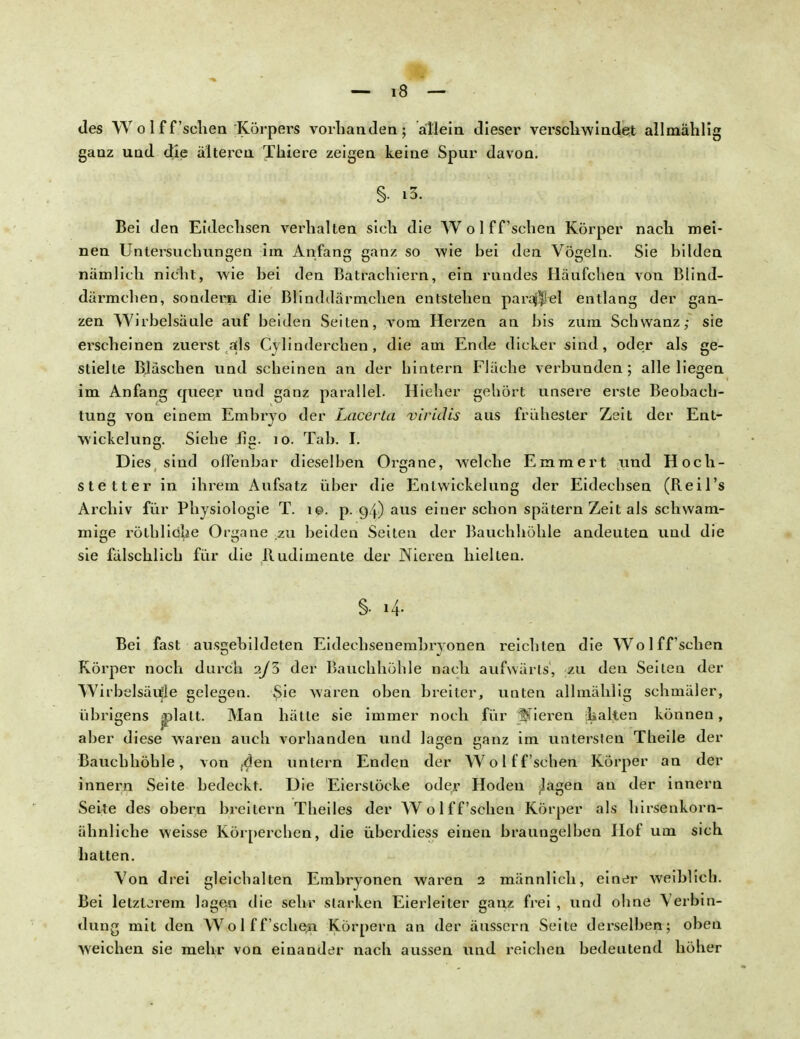 des W o 1 f f 'scliea Körpers vorhanden; allein dieser verschwindet allmählig ganz und die älteren Thiere zeigen keine Spur davon. §. ä, Bei den Eidechsen verhalten sieh die Wo 1 ffsehen Körper nach mei- nen Untersuchungen im Anfang ganz so wie hei den Vögeln. Sie bilden nämlich nicht, wie bei den Batrachiern, ein rundes Häufchen von Blind- därmchen, sondern, die Blinddärmchen entstehen parallel entlang der gan- zen Wirbelsäule auf beiden Seiten, vom Herzen an bis zum Schwanz; sie erscheinen zuerst als Cylinderchen, die am Ende dicker sind, oder als ge- stielte Bläschen und scheinen an der hintern Fläche verbunden; alle liegen im Anfang queer und ganz parallel. Hieher gehört unsere erste Beobach- tung von einem Embryo der Lacerta viridis aus frühester Zeit der Ent- wickelung. Siehe iig. 10. Tab. I. Dies sind offenbar dieselben Organe, welche Emmert und Höch- ste tter in ihrem Aufsatz über die Entwickelung der Eidechsen (Reil's Archiv für Physiologie T. i©. p. 94) aus einer schon spätem Zeit als schwam- mige röthliohe Organe zu beiden Seiten der Bauchhöhle andeuten und die sie fälschlich für die Rudimente der Nieren hielten. Bei fast ausgebildeten Eidechsenembryonen reichten die Wo 1 ff sehen Körper noch durch 2/3 der Bauchhöhle nach aufwärts, zu den Seiten der Wirbelsäule gelegen. $ie waren oben breiter, unten allmählig schmäler, übrigens »platt. Man hätte sie immer noch für gieren halten können, aber diese waren auch vorhanden und lagen ganz im untersten Theile der Bauchhöhle, von ,den untern Enden der Wol ff sehen Körper an der innern Seite bedeckt. Die Eierstöcke oder Hoden Jagen an der innern Seite des obern breitern Theiles der Wolffsehen Körper als hirsenkorn- ähnliche weisse Körperchen, die überdiess einen braungelben Hof um sich hatten. Von drei gleichalten Embryonen waren 2 männlich, einer weiblich. Bei letzterem lagen die sehr starken Eierleiter ganz frei , und ohne Verbin- dung mit den Wol ff sehen Körpern an der äussern Seite derselben; oben weichen sie mehr von einander nach aussen und reichen bedeutend höher